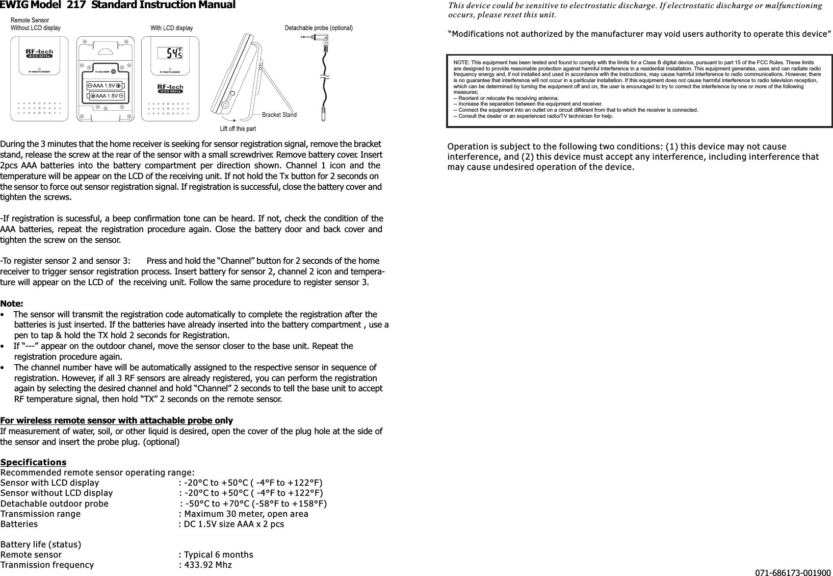 EWIG Model  217  Standard Instruction ManualDuring the 3 minutes that the home receiver is seeking for sensor registration signal, remove the bracketstand, release the screw at the rear of the sensor with a small screwdriver. Remove battery cover. Insert2pcs  AAA  batteries  into  the  battery  compartment  per  direction  shown.  Channel  1  icon  and  thetemperature will be appear on the LCD of the receiving unit. If not hold the Tx button for 2 seconds onthe sensor to force out sensor registration signal. If registration is successful, close the battery cover andtighten the screws.-If registration is sucessful, a beep confirmation tone can be heard. If not, check the condition of theAAA  batteries, repeat  the  registration procedure again.  Close  the  battery  door  and  back  cover  andtighten the screw on the sensor.-To register sensor 2 and sensor 3: Press and hold the “Channel” button for 2 seconds of the homereceiver to trigger sensor registration process. Insert battery for sensor 2, channel 2 icon and tempera-ture will appear on the LCD of  the receiving unit. Follow the same procedure to register sensor 3.Note:• The sensor will transmit the registration code automatically to complete the registration after thebatteries is just inserted. If the batteries have already inserted into the battery compartment , use apen to tap &amp; hold the TX hold 2 seconds for Registration.• If “---” appear on the outdoor chanel, move the sensor closer to the base unit. Repeat theregistration procedure again.• The channel number have will be automatically assigned to the respective sensor in sequence ofregistration. However, if all 3 RF sensors are already registered, you can perform the registrationagain by selecting the desired channel and hold “Channel” 2 seconds to tell the base unit to acceptRF temperature signal, then hold “TX” 2 seconds on the remote sensor.For wireless remote sensor with attachable probe onlyIf measurement of water, soil, or other liquid is desired, open the cover of the plug hole at the side ofthe sensor and insert the probe plug. (optional)071-686173-001900NOTE: This equipment has been tested and found to comply with the limits for a Class B digital device, pursuant to part 15 of the FCC Rules. These limitsare designed to provide reasonable protection against harmful interference in a residential installation. This equipment generates, uses and can radiate radiofrequency energy and, if not installed and used in accordance with the instructions, may cause harmful interference to radio communications. However, thereis no guarantee that interference will not occur in a particular installation. If this equipment does not cause harmful interference to radio television reception,which can be determined by turning the equipment off and on, the user is encouraged to try to correct the interference by one or more of the followingmeasures;-- Reorient or relocate the receiving antenna.-- Increase the separation between the equipment and receiver.-- Connect the equipment into an outlet on a circuit different from that to which the receiver is connected.-- Consult the dealer or an experienced radio/TV technician for help.SpecificationsRecommended remote sensor operating range:Sensor with LCD display                              : -20°C to +50°C ( -4°F to +122°F)Sensor without LCD display                         : -20°C to +50°C ( -4°F to +122°F)Detachable outdoor probe                           : -50°C to +70°C (-58°F to +158°F)Transmission range                                     : Maximum 30 meter, open areaBatteries                                                     : DC 1.5V size AAA x 2 pcs Battery life (status)Remote sensor                                            : Typical 6 monthsTranmission frequency                                : 433.92 Mhz Operation is subject to the following two conditions: (1) this device may not cause interference, and (2) this device must accept any interference, including interference that may cause undesired operation of the device.This device could be sensitive to electrostatic discharge. If electrostatic discharge or malfunctioning occurs, please reset this unit. “Modifications not authorized by the manufacturer may void users authority to operate this device”