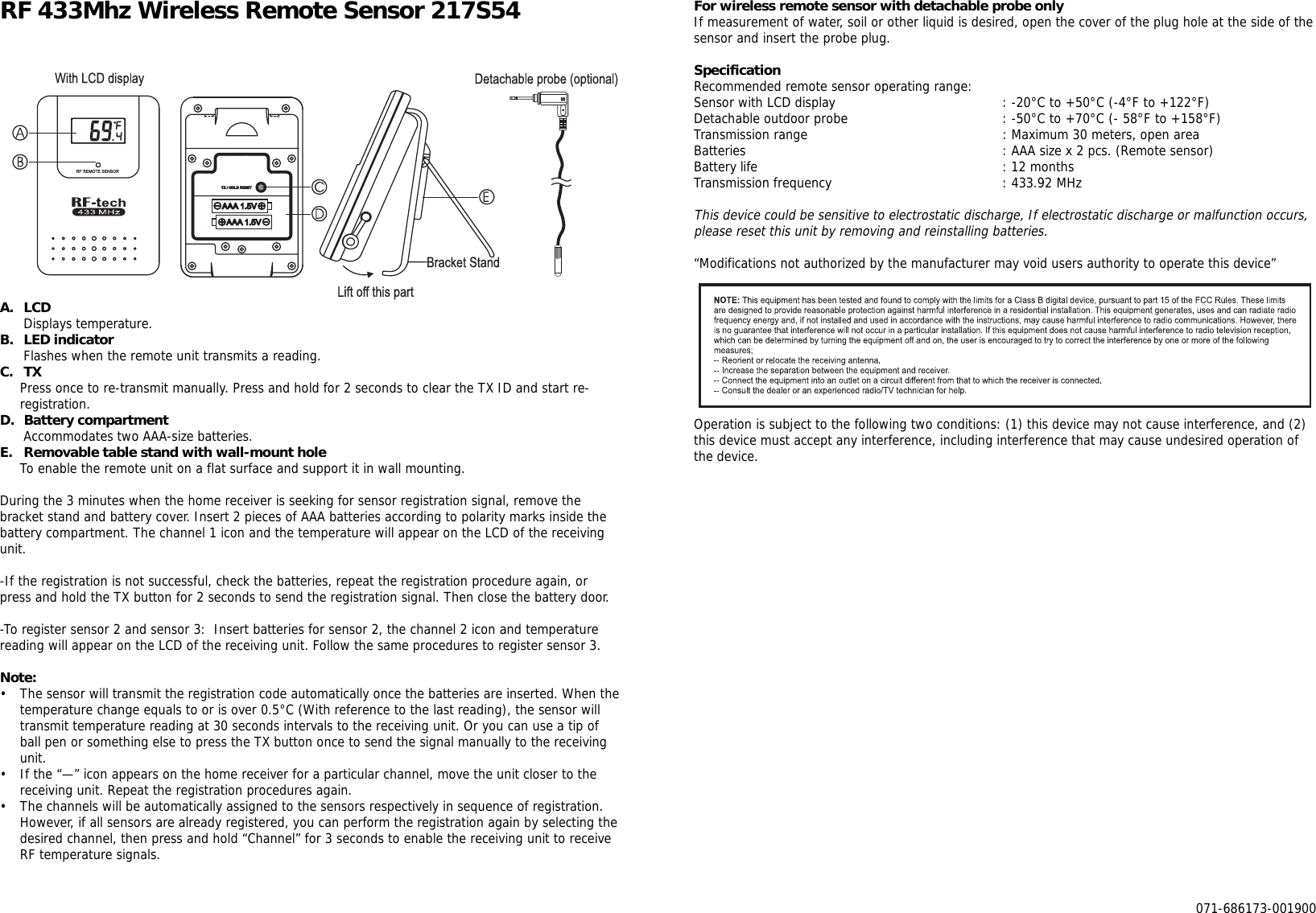 RF 433Mhz Wireless Remote Sensor 217S54A. LCDDisplays temperature.B. LED indicatorFlashes when the remote unit transmits a reading.C. TXPress once to re-transmit manually. Press and hold for 2 seconds to clear the TX ID and start re-registration.D. Battery compartmentAccommodates two AAA-size batteries.E. Removable table stand with wall-mount holeTo enable the remote unit on a flat surface and support it in wall mounting.During the 3 minutes when the home receiver is seeking for sensor registration signal, remove thebracket stand and battery cover. Insert 2 pieces of AAA batteries according to polarity marks inside thebattery compartment. The channel 1 icon and the temperature will appear on the LCD of the receivingunit.-If the registration is not successful, check the batteries, repeat the registration procedure again, orpress and hold the TX button for 2 seconds to send the registration signal. Then close the battery door.-To register sensor 2 and sensor 3:  Insert batteries for sensor 2, the channel 2 icon and temperaturereading will appear on the LCD of the receiving unit. Follow the same procedures to register sensor 3.Note:• The sensor will transmit the registration code automatically once the batteries are inserted. When thetemperature change equals to or is over 0.5°C (With reference to the last reading), the sensor willtransmit temperature reading at 30 seconds intervals to the receiving unit. Or you can use a tip ofball pen or something else to press the TX button once to send the signal manually to the receivingunit.• If the “—” icon appears on the home receiver for a particular channel, move the unit closer to thereceiving unit. Repeat the registration procedures again.• The channels will be automatically assigned to the sensors respectively in sequence of registration.However, if all sensors are already registered, you can perform the registration again by selecting thedesired channel, then press and hold “Channel” for 3 seconds to enable the receiving unit to receiveRF temperature signals.For wireless remote sensor with detachable probe onlyIf measurement of water, soil or other liquid is desired, open the cover of the plug hole at the side of thesensor and insert the probe plug.SpecificationRecommended remote sensor operating range:Sensor with LCD display : -20°C to +50°C (-4°F to +122°F)Detachable outdoor probe : -50°C to +70°C (- 58°F to +158°F)Transmission range : Maximum 30 meters, open areaBatteries : AAA size x 2 pcs. (Remote sensor)Battery life : 12 monthsTransmission frequency : 433.92 MHzThis device could be sensitive to electrostatic discharge, If electrostatic discharge or malfunction occurs,please reset this unit by removing and reinstalling batteries.“Modifications not authorized by the manufacturer may void users authority to operate this device”Operation is subject to the following two conditions: (1) this device may not cause interference, and (2)this device must accept any interference, including interference that may cause undesired operation ofthe device.071-686173-001900