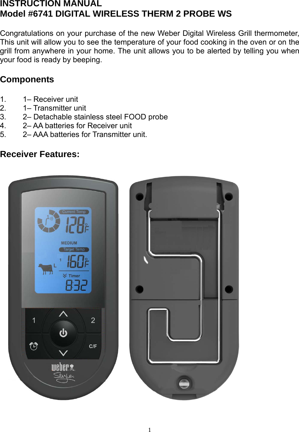  1INSTRUCTION MANUAL Model #6741 DIGITAL WIRELESS THERM 2 PROBE WS   Congratulations on your purchase of the new Weber Digital Wireless Grill thermometer, This unit will allow you to see the temperature of your food cooking in the oven or on the grill from anywhere in your home. The unit allows you to be alerted by telling you when your food is ready by beeping.   Components   1.  1– Receiver unit  2. 1– Transmitter unit 3.   2– Detachable stainless steel FOOD probe  4.   2– AA batteries for Receiver unit 5.  2– AAA batteries for Transmitter unit.  Receiver Features:                                                   