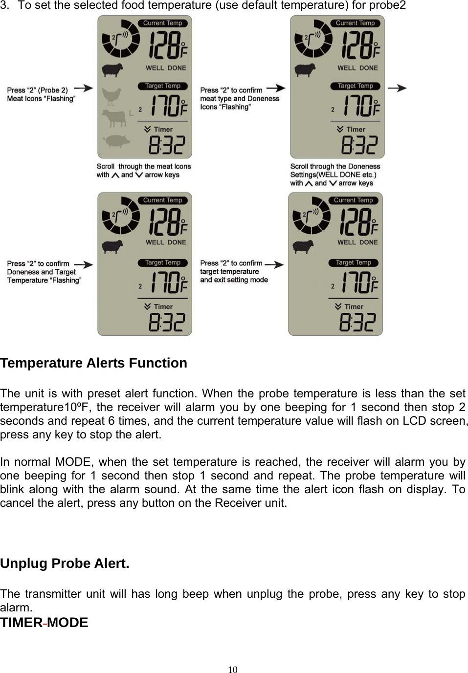  103.  To set the selected food temperature (use default temperature) for probe2   Temperature Alerts Function   The unit is with preset alert function. When the probe temperature is less than the set temperature10ºF, the receiver will alarm you by one beeping for 1 second then stop 2 seconds and repeat 6 times, and the current temperature value will flash on LCD screen, press any key to stop the alert.  In normal MODE, when the set temperature is reached, the receiver will alarm you by one beeping for 1 second then stop 1 second and repeat. The probe temperature will blink along with the alarm sound. At the same time the alert icon flash on display. To cancel the alert, press any button on the Receiver unit.     Unplug Probe Alert.  The transmitter unit will has long beep when unplug the probe, press any key to stop alarm. TIMER MODE  