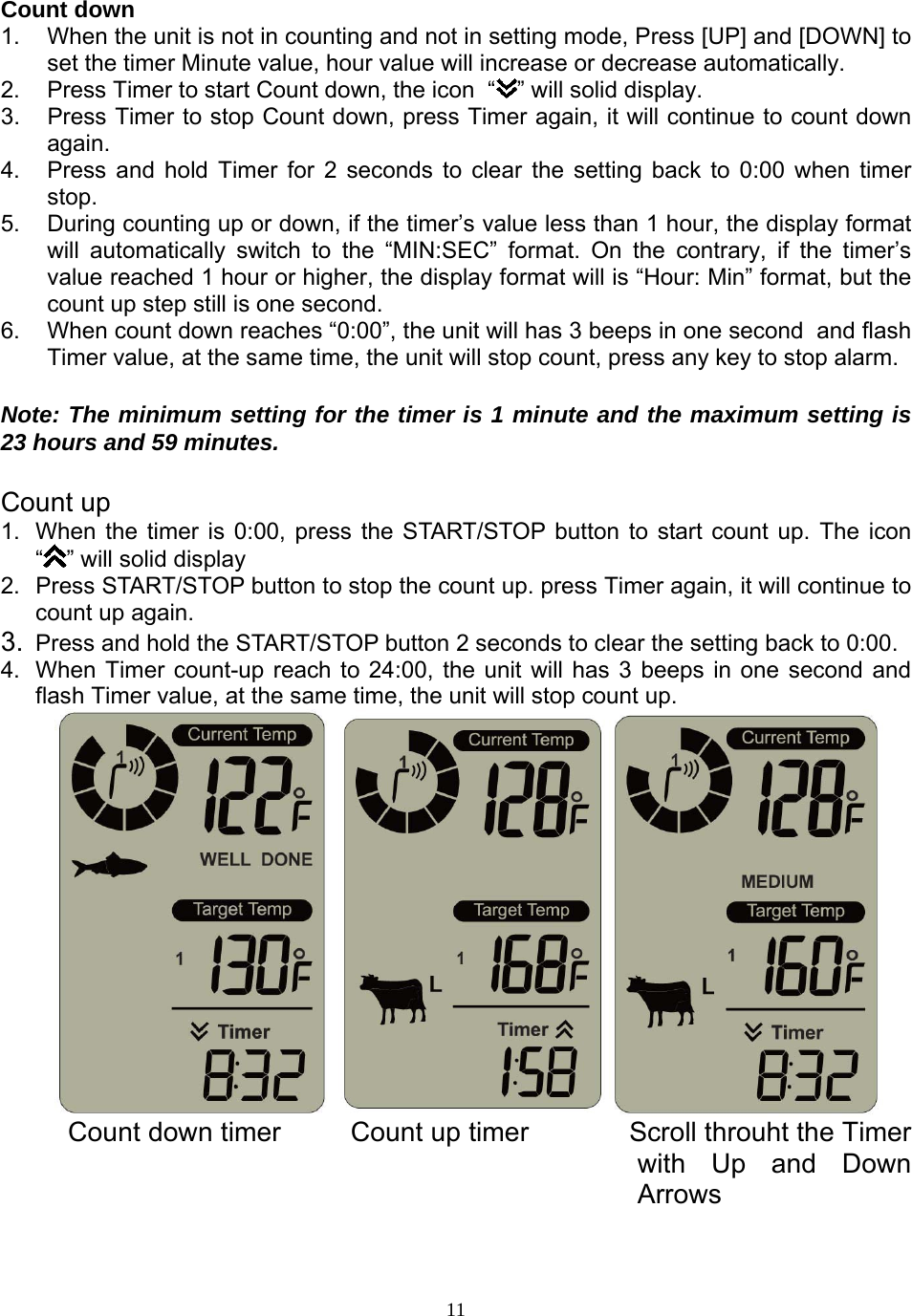  11Count down  1.  When the unit is not in counting and not in setting mode, Press [UP] and [DOWN] to set the timer Minute value, hour value will increase or decrease automatically. 2.  Press Timer to start Count down, the icon  “ ” will solid display. 3.  Press Timer to stop Count down, press Timer again, it will continue to count down again. 4.  Press and hold Timer for 2 seconds to clear the setting back to 0:00 when timer stop. 5.  During counting up or down, if the timer’s value less than 1 hour, the display format will automatically switch to the “MIN:SEC” format. On the contrary, if the timer’s value reached 1 hour or higher, the display format will is “Hour: Min” format, but the count up step still is one second.  6.  When count down reaches “0:00”, the unit will has 3 beeps in one second  and flash Timer value, at the same time, the unit will stop count, press any key to stop alarm.  Note: The minimum setting for the timer is 1 minute and the maximum setting is 23 hours and 59 minutes.   Count up 1.  When the timer is 0:00, press the START/STOP button to start count up. The icon “” will solid display 2.  Press START/STOP button to stop the count up. press Timer again, it will continue to count up again. 3.  Press and hold the START/STOP button 2 seconds to clear the setting back to 0:00.   4.  When Timer count-up reach to 24:00, the unit will has 3 beeps in one second and flash Timer value, at the same time, the unit will stop count up.          Count down timer         Count up timer             Scroll throuht the Timer with Up and Down Arrows  