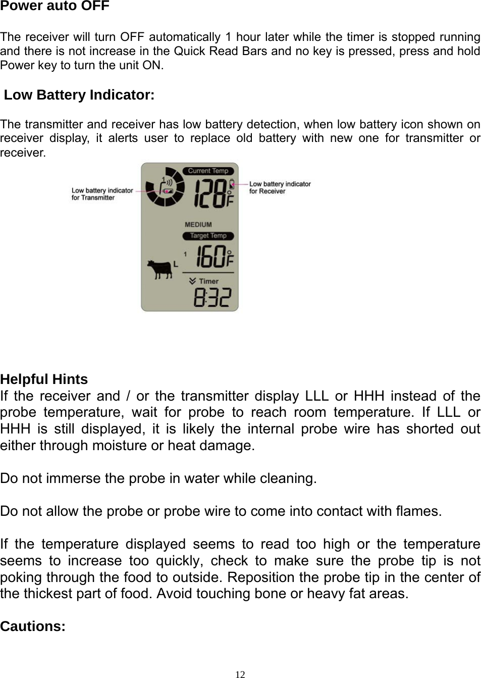  12 Power auto OFF  The receiver will turn OFF automatically 1 hour later while the timer is stopped running and there is not increase in the Quick Read Bars and no key is pressed, press and hold Power key to turn the unit ON.   Low Battery Indicator:  The transmitter and receiver has low battery detection, when low battery icon shown on receiver display, it alerts user to replace old battery with new one for transmitter or receiver.                            Helpful Hints  If the receiver and / or the transmitter display LLL or HHH instead of the probe temperature, wait for probe to reach room temperature. If LLL or HHH is still displayed, it is likely the internal probe wire has shorted out either through moisture or heat damage.   Do not immerse the probe in water while cleaning.   Do not allow the probe or probe wire to come into contact with flames.   If the temperature displayed seems to read too high or the temperature seems to increase too quickly, check to make sure the probe tip is not poking through the food to outside. Reposition the probe tip in the center of the thickest part of food. Avoid touching bone or heavy fat areas.   Cautions:  