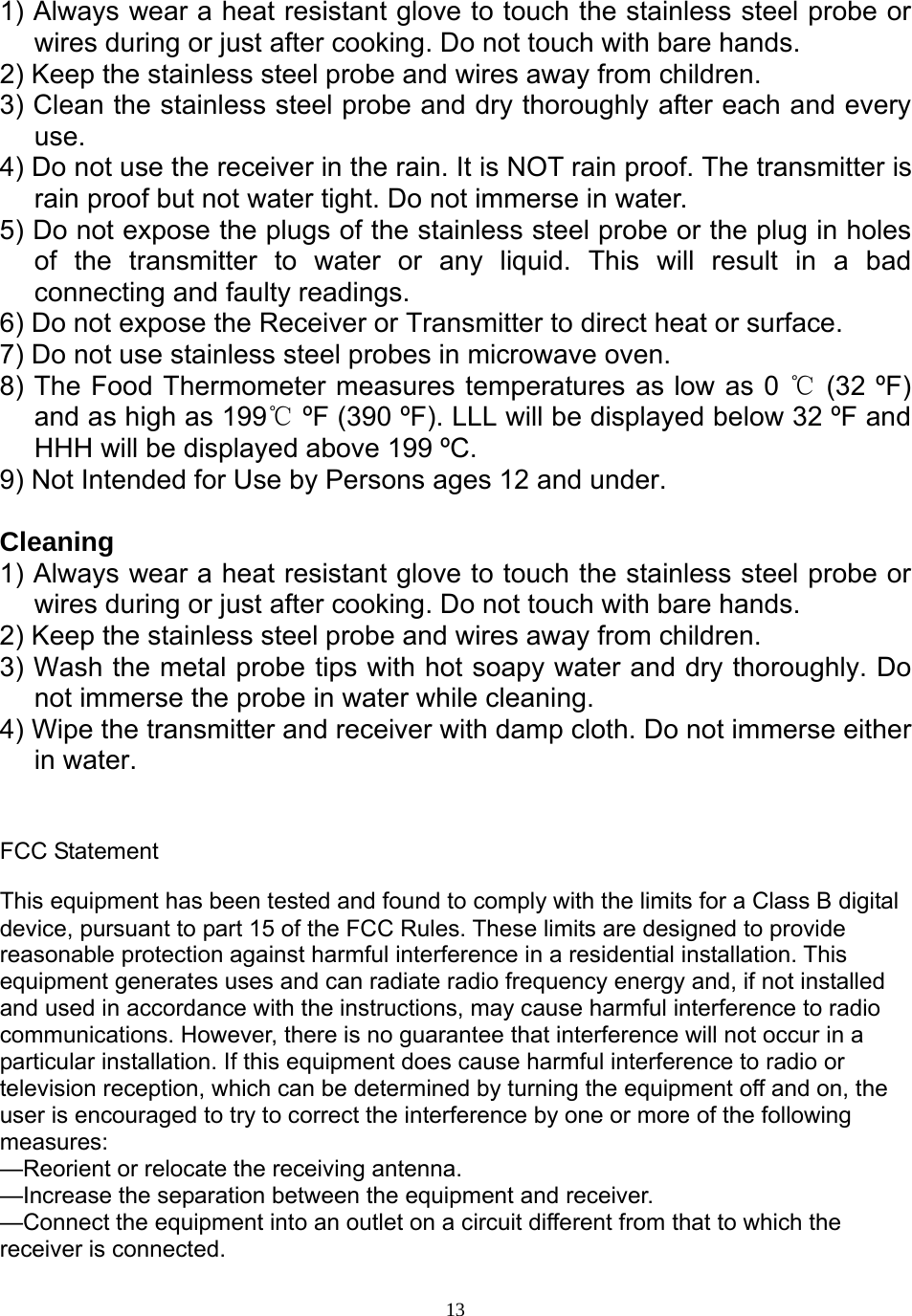  131) Always wear a heat resistant glove to touch the stainless steel probe or wires during or just after cooking. Do not touch with bare hands.  2) Keep the stainless steel probe and wires away from children.  3) Clean the stainless steel probe and dry thoroughly after each and every use.  4) Do not use the receiver in the rain. It is NOT rain proof. The transmitter is rain proof but not water tight. Do not immerse in water.  5) Do not expose the plugs of the stainless steel probe or the plug in holes of the transmitter to water or any liquid. This will result in a bad connecting and faulty readings.  6) Do not expose the Receiver or Transmitter to direct heat or surface.  7) Do not use stainless steel probes in microwave oven.  8) The Food Thermometer measures temperatures as low as 0 ℃ (32 ºF) and as high as 199℃ ºF (390 ºF). LLL will be displayed below 32 ºF and HHH will be displayed above 199 ºC.  9) Not Intended for Use by Persons ages 12 and under.   Cleaning  1) Always wear a heat resistant glove to touch the stainless steel probe or wires during or just after cooking. Do not touch with bare hands.  2) Keep the stainless steel probe and wires away from children.  3) Wash the metal probe tips with hot soapy water and dry thoroughly. Do not immerse the probe in water while cleaning.  4) Wipe the transmitter and receiver with damp cloth. Do not immerse either in water.    FCC Statement This equipment has been tested and found to comply with the limits for a Class B digital device, pursuant to part 15 of the FCC Rules. These limits are designed to provide reasonable protection against harmful interference in a residential installation. This equipment generates uses and can radiate radio frequency energy and, if not installed and used in accordance with the instructions, may cause harmful interference to radio communications. However, there is no guarantee that interference will not occur in a particular installation. If this equipment does cause harmful interference to radio or television reception, which can be determined by turning the equipment off and on, the user is encouraged to try to correct the interference by one or more of the following measures:  —Reorient or relocate the receiving antenna. —Increase the separation between the equipment and receiver.  —Connect the equipment into an outlet on a circuit different from that to which the receiver is connected.  