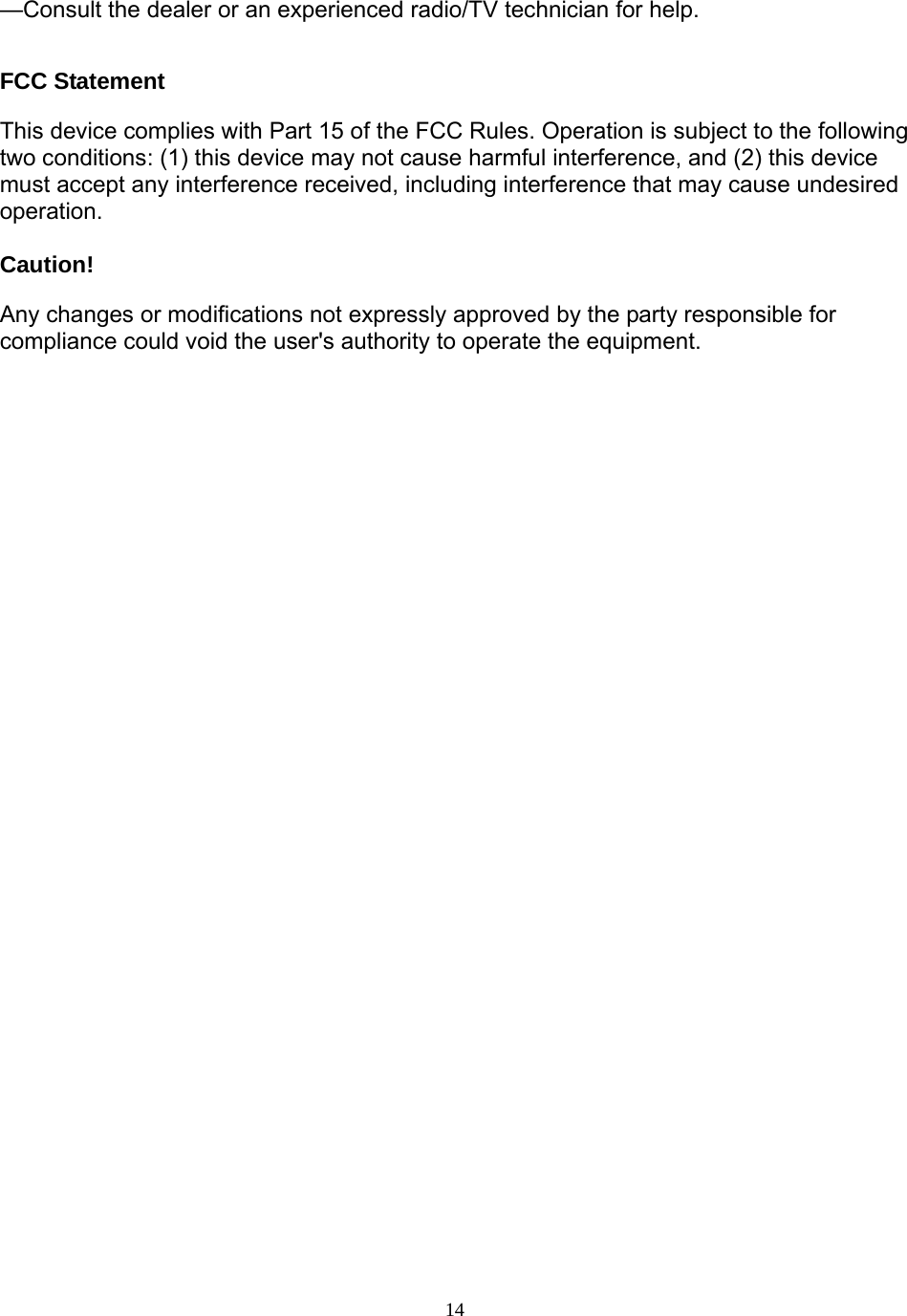  14—Consult the dealer or an experienced radio/TV technician for help.    FCC Statement This device complies with Part 15 of the FCC Rules. Operation is subject to the following two conditions: (1) this device may not cause harmful interference, and (2) this device must accept any interference received, including interference that may cause undesired operation.  Caution!   Any changes or modifications not expressly approved by the party responsible for compliance could void the user&apos;s authority to operate the equipment.  