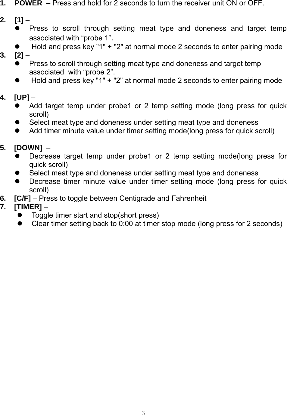  31. POWER  – Press and hold for 2 seconds to turn the receiver unit ON or OFF.  2. [1] –    Press to scroll through setting meat type and doneness and target temp associated with “probe 1”.   Hold and press key &quot;1&quot; + &quot;2&quot; at normal mode 2 seconds to enter pairing mode 3. [2] –   Press to scroll through setting meat type and doneness and target temp  associated  with “probe 2”.    Hold and press key &quot;1&quot; + &quot;2&quot; at normal mode 2 seconds to enter pairing mode  4.    [UP] –   Add target temp under probe1 or 2 temp setting mode (long press for quick scroll)   Select meat type and doneness under setting meat type and doneness   Add timer minute value under timer setting mode(long press for quick scroll)  5.    [DOWN]  –   Decrease target temp under probe1 or 2 temp setting mode(long press for quick scroll)   Select meat type and doneness under setting meat type and doneness   Decrease timer minute value under timer setting mode (long press for quick scroll) 6.    [C/F] – Press to toggle between Centigrade and Fahrenheit 7.    [TIMER] –   Toggle timer start and stop(short press)   Clear timer setting back to 0:00 at timer stop mode (long press for 2 seconds) 