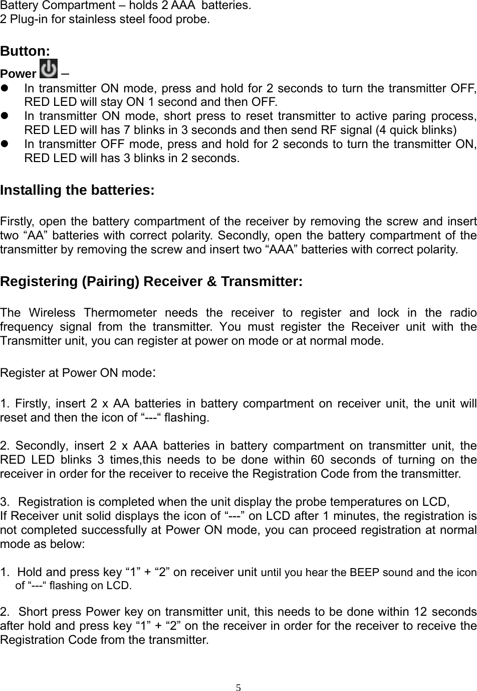  5Battery Compartment – holds 2 AAA  batteries. 2 Plug-in for stainless steel food probe.   Button:  Power  –    In transmitter ON mode, press and hold for 2 seconds to turn the transmitter OFF, RED LED will stay ON 1 second and then OFF.   In transmitter ON mode, short press to reset transmitter to active paring process, RED LED will has 7 blinks in 3 seconds and then send RF signal (4 quick blinks)   In transmitter OFF mode, press and hold for 2 seconds to turn the transmitter ON, RED LED will has 3 blinks in 2 seconds.  Installing the batteries:  Firstly, open the battery compartment of the receiver by removing the screw and insert two “AA” batteries with correct polarity. Secondly, open the battery compartment of the transmitter by removing the screw and insert two “AAA” batteries with correct polarity.  Registering (Pairing) Receiver &amp; Transmitter:  The Wireless Thermometer needs the receiver to register and lock in the radio frequency signal from the transmitter. You must register the Receiver unit with the Transmitter unit, you can register at power on mode or at normal mode.   Register at Power ON mode:  1. Firstly, insert 2 x AA batteries in battery compartment on receiver unit, the unit will reset and then the icon of “---“ flashing.  2. Secondly, insert 2 x AAA batteries in battery compartment on transmitter unit, the RED LED blinks 3 times,this needs to be done within 60 seconds of turning on the receiver in order for the receiver to receive the Registration Code from the transmitter.   3.  Registration is completed when the unit display the probe temperatures on LCD,  If Receiver unit solid displays the icon of “---” on LCD after 1 minutes, the registration is not completed successfully at Power ON mode, you can proceed registration at normal mode as below:  1.  Hold and press key “1” + “2” on receiver unit until you hear the BEEP sound and the icon of “---“ flashing on LCD.  2.  Short press Power key on transmitter unit, this needs to be done within 12 seconds after hold and press key “1” + “2” on the receiver in order for the receiver to receive the Registration Code from the transmitter.  