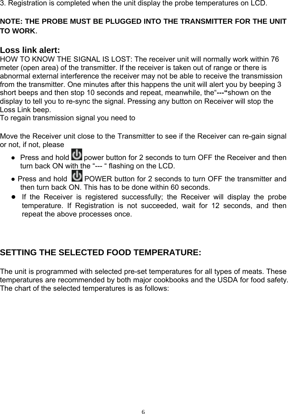  63. Registration is completed when the unit display the probe temperatures on LCD.  NOTE: THE PROBE MUST BE PLUGGED INTO THE TRANSMITTER FOR THE UNIT TO WORK.  Loss link alert: HOW TO KNOW THE SIGNAL IS LOST: The receiver unit will normally work within 76 meter (open area) of the transmitter. If the receiver is taken out of range or there is abnormal external interference the receiver may not be able to receive the transmission from the transmitter. One minutes after this happens the unit will alert you by beeping 3 short beeps and then stop 10 seconds and repeat, meanwhile, the“---“shown on the display to tell you to re-sync the signal. Pressing any button on Receiver will stop the Loss Link beep.  To regain transmission signal you need to   Move the Receiver unit close to the Transmitter to see if the Receiver can re-gain signal or not, if not, please  ●  Press and hold   power button for 2 seconds to turn OFF the Receiver and then turn back ON with the “--- “ flashing on the LCD. ● Press and hold    POWER button for 2 seconds to turn OFF the transmitter and then turn back ON. This has to be done within 60 seconds.  ●  If the Receiver is registered successfully; the Receiver will display the probe temperature. If Registration is not succeeded, wait for 12 seconds, and then repeat the above processes once.    SETTING THE SELECTED FOOD TEMPERATURE:   The unit is programmed with selected pre-set temperatures for all types of meats. These temperatures are recommended by both major cookbooks and the USDA for food safety. The chart of the selected temperatures is as follows:              