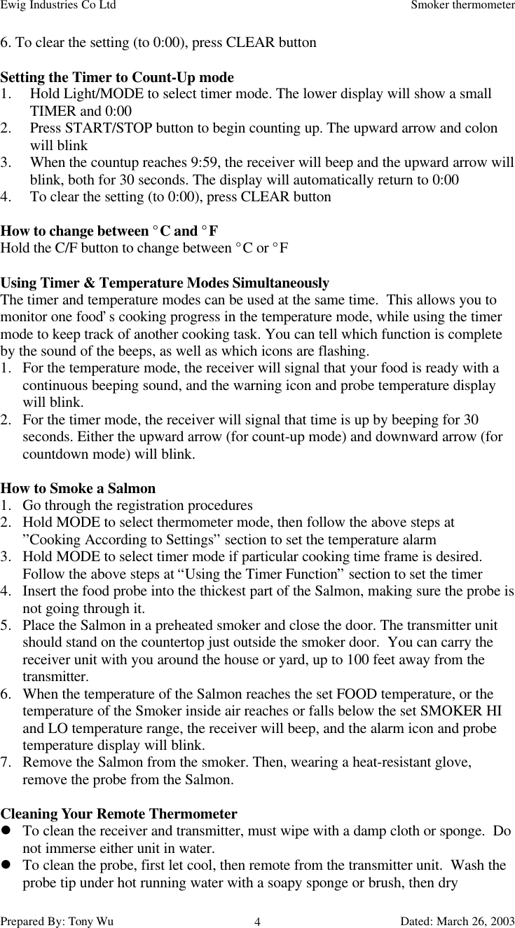 Ewig Industries Co Ltd Smoker thermometerPrepared By: Tony Wu Dated: March 26, 200346. To clear the setting (to 0:00), press CLEAR buttonSetting the Timer to Count-Up mode1. Hold Light/MODE to select timer mode. The lower display will show a smallTIMER and 0:002. Press START/STOP button to begin counting up. The upward arrow and colonwill blink3. When the countup reaches 9:59, the receiver will beep and the upward arrow willblink, both for 30 seconds. The display will automatically return to 0:004. To clear the setting (to 0:00), press CLEAR buttonHow to change between °C and °FHold the C/F button to change between °C or °FUsing Timer &amp; Temperature Modes SimultaneouslyThe timer and temperature modes can be used at the same time.  This allows you tomonitor one food’s cooking progress in the temperature mode, while using the timermode to keep track of another cooking task. You can tell which function is completeby the sound of the beeps, as well as which icons are flashing.1. For the temperature mode, the receiver will signal that your food is ready with acontinuous beeping sound, and the warning icon and probe temperature displaywill blink.2. For the timer mode, the receiver will signal that time is up by beeping for 30seconds. Either the upward arrow (for count-up mode) and downward arrow (forcountdown mode) will blink.How to Smoke a Salmon1. Go through the registration procedures2. Hold MODE to select thermometer mode, then follow the above steps at”Cooking According to Settings” section to set the temperature alarm3. Hold MODE to select timer mode if particular cooking time frame is desired.Follow the above steps at “Using the Timer Function” section to set the timer4. Insert the food probe into the thickest part of the Salmon, making sure the probe isnot going through it.5. Place the Salmon in a preheated smoker and close the door. The transmitter unitshould stand on the countertop just outside the smoker door.  You can carry thereceiver unit with you around the house or yard, up to 100 feet away from thetransmitter.6. When the temperature of the Salmon reaches the set FOOD temperature, or thetemperature of the Smoker inside air reaches or falls below the set SMOKER HIand LO temperature range, the receiver will beep, and the alarm icon and probetemperature display will blink.7. Remove the Salmon from the smoker. Then, wearing a heat-resistant glove,remove the probe from the Salmon.Cleaning Your Remote Thermometerl To clean the receiver and transmitter, must wipe with a damp cloth or sponge.  Donot immerse either unit in water.l To clean the probe, first let cool, then remote from the transmitter unit.  Wash theprobe tip under hot running water with a soapy sponge or brush, then dry