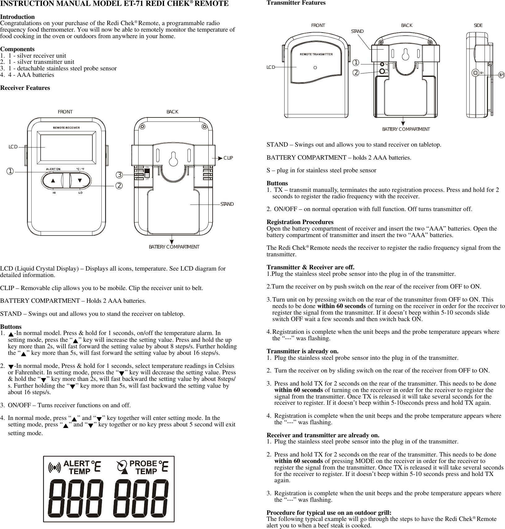 INSTRUCTION MANUAL MODEL ET-71 REDI CHEK® REMOTEIntroductionCongratulations on your purchase of the Redi Chek® Remote, a programmable radiofrequency food thermometer. You will now be able to remotely monitor the temperature offood cooking in the oven or outdoors from anywhere in your home.Components1. 1 - silver receiver unit2. 1 - silver transmitter unit3. 1 - detachable stainless steel probe sensor4. 4 - AAA batteriesReceiver FeaturesLCD (Liquid Crystal Display) – Displays all icons, temperature. See LCD diagram fordetailed information.CLIP – Removable clip allows you to be mobile. Clip the receiver unit to belt.BATTERY COMPARTMENT – Holds 2 AAA batteries.STAND – Swings out and allows you to stand the receiver on tabletop.Buttons1. -In normal model. Press &amp; hold for 1 seconds, on/off the temperature alarm. Insetting mode, press the “ ” key will increase the setting value. Press and hold the upkey more than 2s, will fast forward the setting value by about 8 steps/s. Further holdingthe “ ” key more than 5s, will fast forward the setting value by about 16 steps/s.2. -In normal mode, Press &amp; hold for 1 seconds, select temperature readings in Celsiusor Fahrenheit. In setting mode, press the “ ” key will decrease the setting value. Press&amp; hold the “ ” key more than 2s, will fast backward the setting value by about 8steps/s. Further holding the “ ” key more than 5s, will fast backward the setting value byabout 16 steps/s.3. ON/OFF – Turns receiver functions on and off.4. In normal mode, press “ ” and “ ” key together will enter setting mode. In thesetting mode, press “ ” and “ ” key together or no key press about 5 second will exitsetting mode.Transmitter FeaturesSTAND – Swings out and allows you to stand receiver on tabletop.BATTERY COMPARTMENT – holds 2 AAA batteries.S – plug in for stainless steel probe sensorButtons1. TX – transmit manually, terminates the auto registration process. Press and hold for 2seconds to register the radio frequency with the receiver.2. ON/OFF – on normal operation with full function. Off turns transmitter off.Registration ProceduresOpen the battery compartment of receiver and insert the two “AAA” batteries. Open thebattery compartment of transmitter and insert the two “AAA” batteries.The Redi Chek® Remote needs the receiver to register the radio frequency signal from thetransmitter.Transmitter &amp; Receiver are off.1.Plug the stainless steel probe sensor into the plug in of the transmitter.2.Turn the receiver on by push switch on the rear of the receiver from OFF to ON.3.Turn unit on by pressing switch on the rear of the transmitter from OFF to ON. Thisneeds to be done within 60 seconds of turning on the receiver in order for the receiver toregister the signal from the transmitter. If it doesn’t beep within 5-10 seconds slideswitch OFF wait a few seconds and then switch back ON.4.Registration is complete when the unit beeps and the probe temperature appears wherethe “---” was flashing.Transmitter is already on.1. Plug the stainless steel probe sensor into the plug in of the transmitter.2. Turn the receiver on by sliding switch on the rear of the receiver from OFF to ON.3. Press and hold TX for 2 seconds on the rear of the transmitter. This needs to be donewithin 60 seconds of turning on the receiver in order for the receiver to register thesignal from the transmitter. Once TX is released it will take several seconds for thereceiver to register. If it doesn’t beep within 5-10seconds press and hold TX again.4. Registration is complete when the unit beeps and the probe temperature appears wherethe “---” was flashing.Receiver and transmitter are already on.1. Plug the stainless steel probe sensor into the plug in of the transmitter.2. Press and hold TX for 2 seconds on the rear of the transmitter. This needs to be donewithin 60 seconds of pressing MODE on the receiver in order for the receiver toregister the signal from the transmitter. Once TX is released it will take several secondsfor the receiver to register. If it doesn’t beep within 5-10 seconds press and hold TXagain.3. Registration is complete when the unit beeps and the probe temperature appears wherethe “---” was flashing.Procedure for typical use on an outdoor grill:The following typical example will go through the steps to have the Redi Chek® Remotealert you to when a beef steak is cooked.LCDFRONTBACKSTANDBATTERY COMPARTMENTCLIP321ONOFFFRONTBACKSIDELCDSTANDBATTERY COMPARTMENT12