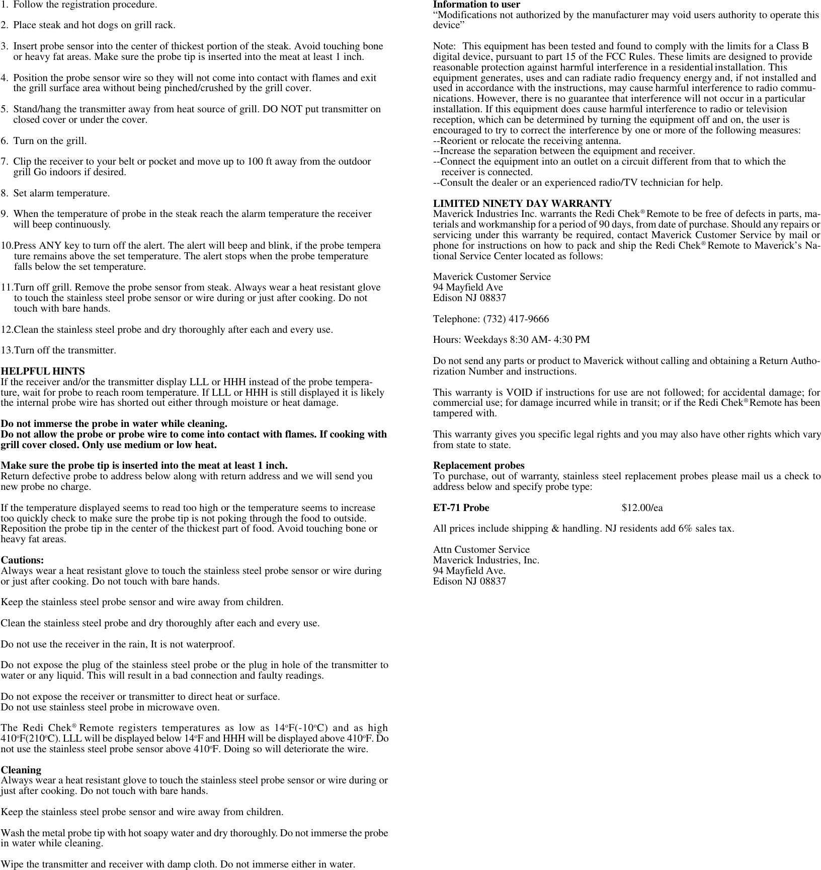 1. Follow the registration procedure.2. Place steak and hot dogs on grill rack.3. Insert probe sensor into the center of thickest portion of the steak. Avoid touching boneor heavy fat areas. Make sure the probe tip is inserted into the meat at least 1 inch.4. Position the probe sensor wire so they will not come into contact with flames and exitthe grill surface area without being pinched/crushed by the grill cover.5. Stand/hang the transmitter away from heat source of grill. DO NOT put transmitter onclosed cover or under the cover.6. Turn on the grill.7. Clip the receiver to your belt or pocket and move up to 100 ft away from the outdoorgrill Go indoors if desired.8. Set alarm temperature.9. When the temperature of probe in the steak reach the alarm temperature the receiverwill beep continuously.10.Press ANY key to turn off the alert. The alert will beep and blink, if the probe temperature remains above the set temperature. The alert stops when the probe temperaturefalls below the set temperature.11.Turn off grill. Remove the probe sensor from steak. Always wear a heat resistant gloveto touch the stainless steel probe sensor or wire during or just after cooking. Do nottouch with bare hands.12.Clean the stainless steel probe and dry thoroughly after each and every use.13.Turn off the transmitter.HELPFUL HINTSIf the receiver and/or the transmitter display LLL or HHH instead of the probe tempera-ture, wait for probe to reach room temperature. If LLL or HHH is still displayed it is likelythe internal probe wire has shorted out either through moisture or heat damage.Do not immerse the probe in water while cleaning.Do not allow the probe or probe wire to come into contact with flames. If cooking withgrill cover closed. Only use medium or low heat.Make sure the probe tip is inserted into the meat at least 1 inch.Return defective probe to address below along with return address and we will send younew probe no charge.If the temperature displayed seems to read too high or the temperature seems to increasetoo quickly check to make sure the probe tip is not poking through the food to outside.Reposition the probe tip in the center of the thickest part of food. Avoid touching bone orheavy fat areas.Cautions:Always wear a heat resistant glove to touch the stainless steel probe sensor or wire duringor just after cooking. Do not touch with bare hands.Keep the stainless steel probe sensor and wire away from children.Clean the stainless steel probe and dry thoroughly after each and every use.Do not use the receiver in the rain, It is not waterproof.Do not expose the plug of the stainless steel probe or the plug in hole of the transmitter towater or any liquid. This will result in a bad connection and faulty readings.Do not expose the receiver or transmitter to direct heat or surface.Do not use stainless steel probe in microwave oven.The Redi Chek® Remote registers temperatures as low as 14oF(-10oC) and as high410oF(210oC). LLL will be displayed below 14oF and HHH will be displayed above 410oF. Donot use the stainless steel probe sensor above 410oF. Doing so will deteriorate the wire.CleaningAlways wear a heat resistant glove to touch the stainless steel probe sensor or wire during orjust after cooking. Do not touch with bare hands.Keep the stainless steel probe sensor and wire away from children.Wash the metal probe tip with hot soapy water and dry thoroughly. Do not immerse the probein water while cleaning.Wipe the transmitter and receiver with damp cloth. Do not immerse either in water.Information to user“Modifications not authorized by the manufacturer may void users authority to operate thisdevice”Note: This equipment has been tested and found to comply with the limits for a Class Bdigital device, pursuant to part 15 of the FCC Rules. These limits are designed to providereasonable protection against harmful interference in a residentialinstallation. Thisequipment generates, uses and can radiate radio frequency energy and, if not installed andused in accordance with the instructions, may cause harmful interference to radio commu-nications. However, there is no guarantee that interference will not occur in a particularinstallation. If this equipment does cause harmful interference to radio or televisionreception, which can be determined by turning the equipment off and on, the user isencouraged to try to correct the interference by one or more of the following measures:--Reorient or relocate the receiving antenna.--Increase the separation between the equipment and receiver.--Connect the equipment into an outlet on a circuit different from that to which the   receiver is connected.--Consult the dealer or an experienced radio/TV technician for help.LIMITED NINETY DAY WARRANTYMaverick Industries Inc. warrants the Redi Chek® Remote to be free of defects in parts, ma-terials and workmanship for a period of 90 days, from date of purchase. Should any repairs orservicing under this warranty be required, contact Maverick Customer Service by mail orphone for instructions on how to pack and ship the Redi Chek® Remote to Maverick’s Na-tional Service Center located as follows:Maverick Customer Service94 Mayfield AveEdison NJ 08837Telephone: (732) 417-9666Hours: Weekdays 8:30 AM- 4:30 PMDo not send any parts or product to Maverick without calling and obtaining a Return Autho-rization Number and instructions.This warranty is VOID if instructions for use are not followed; for accidental damage; forcommercial use; for damage incurred while in transit; or if the Redi Chek® Remote has beentampered with.This warranty gives you specific legal rights and you may also have other rights which varyfrom state to state.Replacement probesTo purchase, out of warranty, stainless steel replacement probes please mail us a check toaddress below and specify probe type:ET-71 Probe $12.00/eaAll prices include shipping &amp; handling. NJ residents add 6% sales tax.Attn Customer ServiceMaverick Industries, Inc.94 Mayfield Ave.Edison NJ 08837