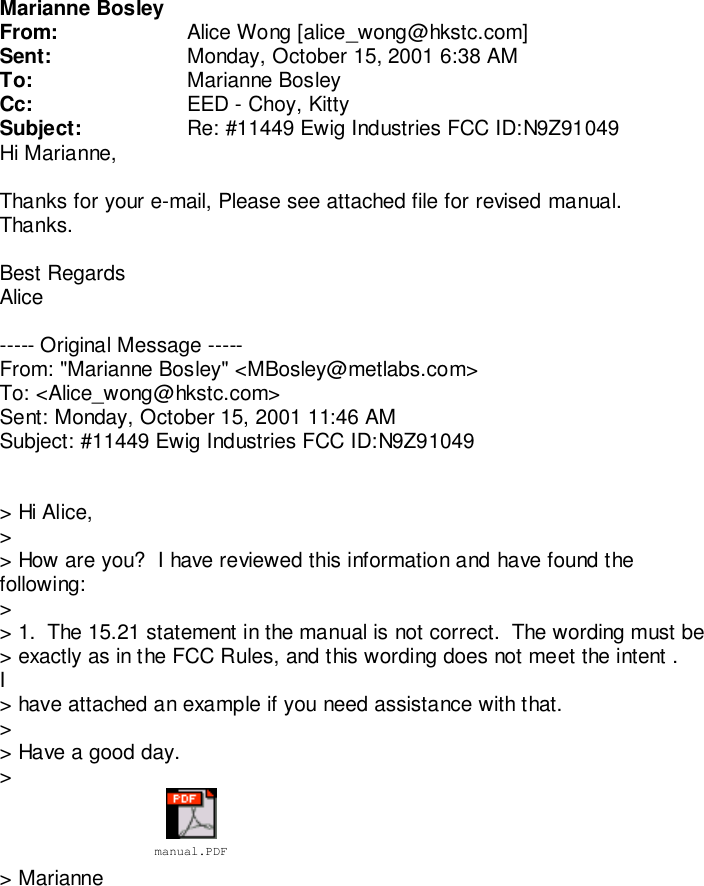 Marianne BosleyFrom: Alice Wong [alice_wong@hkstc.com]Sent: Monday, October 15, 2001 6:38 AMTo: Marianne BosleyCc: EED - Choy, KittySubject: Re: #11449 Ewig Industries FCC ID:N9Z91049Hi Marianne,Thanks for your e-mail, Please see attached file for revised manual.Thanks.Best RegardsAlice----- Original Message -----From: &quot;Marianne Bosley&quot; &lt;MBosley@metlabs.com&gt;To: &lt;Alice_wong@hkstc.com&gt;Sent: Monday, October 15, 2001 11:46 AMSubject: #11449 Ewig Industries FCC ID:N9Z91049&gt; Hi Alice,&gt;&gt; How are you?  I have reviewed this information and have found thefollowing:&gt;&gt; 1.  The 15.21 statement in the manual is not correct.  The wording must be&gt; exactly as in the FCC Rules, and this wording does not meet the intent .I&gt; have attached an example if you need assistance with that.&gt;&gt; Have a good day.&gt;&gt; Mariannemanual.PDF