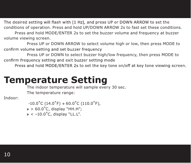 10conditions of operation. Press and hold UP/DOWN ARROW 2s to fast set these conditions.        Press and hold MODE/ENTER 2s to set the buzzer volume and frequency at buzzer volume viewing screen.  Press UP or DOWN ARROW to select volume high or low, then press MODE to   Press UP or DOWN to select buzzer high/low frequency, then press MODE to Temperature Setting The indoor temperature will sample every 30 sec.   The temperature range:Indoor:      -10.0˚C (14.0˚F) → 60.0˚C (110.0˚F),  ➢ &gt; 60.0˚C, display “HH.H”; ➢ &lt; –10.0˚C, display “LL.L”.