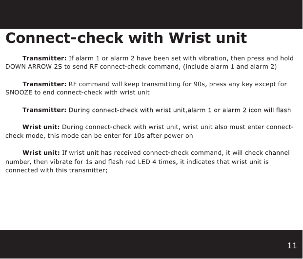 11Connect-check with Wrist unit                Transmitter: If alarm 1 or alarm 2 have been set with vibration, then press and hold  DOWN ARROW 2S to send RF connect-check command, (include alarm 1 and alarm 2)                Transmitter: RF command will keep transmitting for 90s, press any key except for SNOOZE to end connect-check with wrist unit                 Transmitter:                 Wrist unit: During connect-check with wrist unit, wrist unit also must enter connect-check mode, this mode can be enter for 10s after power on                  Wrist unit: If wrist unit has received connect-check command, it will check channel connected with this transmitter;