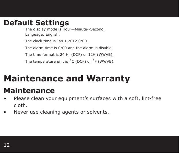 12Default Settings The display mode is Hour—Minute--Second.  Language: English.  The clock time is Jan 1,2012 0:00.  The alarm time is 0:00 and the alarm is disable.  The time format is 24 Hr (DCF) or 12Hr(WWVB).  The temperature unit is ˚C (DCF) or ˚F (WWVB).Maintenance and WarrantyMaintenance •  Please clean your equipment’s surfaces with a soft, lint-free cloth.•  Never use cleaning agents or solvents.