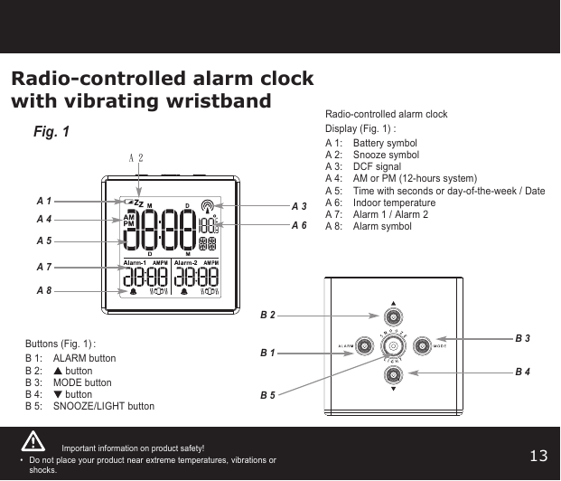 13Radio-controlled alarm clockwith vibrating wristbandA 3A 1A 6B 3B 4A 8B 2B 1B 5A 7A 5A 4A 2Fig. 1Important information on product safety!•Do not place your product near extreme temperatures, vibrations orshocks. Radio-controlled alarm clockDisplay (Fig. 1):A 1:  Battery symbolA 2:  Snooze symbolA 3:  DCF signalA 4:  AM or PM (12-hours system)A 5:  Time with seconds or day-of-the-week / DateA 6:  Indoor temperatureA 7:  Alarm 1 / Alarm 2 A 8:  Alarm symbolButtons (Fig. 1):B 1: ALARM buttonB 2: buttonB 3: MODE buttonB 4: buttonB 5: SNOOZE/LIGHT button