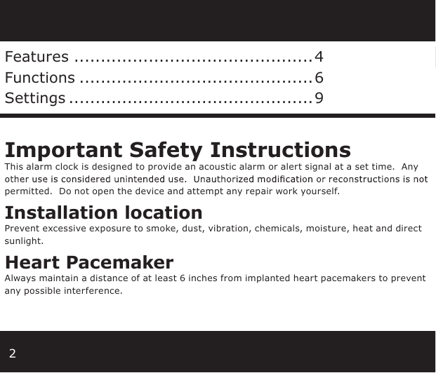 2Features .............................................4Functions ............................................6Settings ..............................................9Important Safety InstructionsThis alarm clock is designed to provide an acoustic alarm or alert signal at a set time.  Any permitted.  Do not open the device and attempt any repair work yourself.Installation locationPrevent excessive exposure to smoke, dust, vibration, chemicals, moisture, heat and direct sunlight.Heart PacemakerAlways maintain a distance of at least 6 inches from implanted heart pacemakers to prevent any possible interference. 