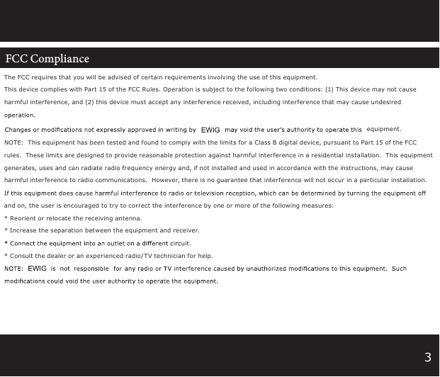 3The FCC requires that you will be advised of certain requirements involving the use of this equipment. This device complies with Part 15 of the FCC Rules. Operation is subject to the following two conditions: (1) This device may not cause harmful interference, and (2) this device must accept any interference received, including interference that may cause undesired equipment. NOTE:  This equipment has been tested and found to comply with the limits for a Class B digital device, pursuant to Part 15 of the FCC rules.  These limits are designed to provide reasonable protection against harmful interference in a residential installation.  This equipment generates, uses and can radiate radio frequency energy and, if not installed and used in accordance with the instructions, may cause harmful interference to radio communications.  However, there is no guarantee that interference will not occur in a particular installation.  and on, the user is encouraged to try to correct the interference by one or more of the following measures:* Reorient or relocate the receiving antenna.* Increase the separation between the equipment and receiver.* Consult the dealer or an experienced radio/T V technician for help.FCC Compliance