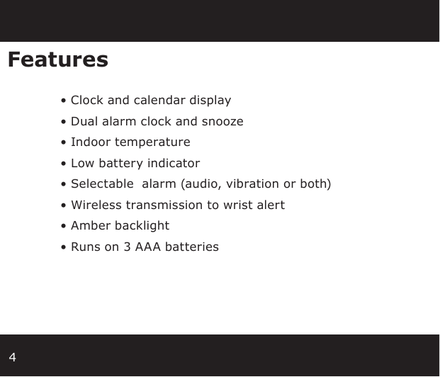 4Features  • Clock and calendar display • Dual alarm clock and snooze • Indoor temperature • Low battery indicator • Selectable  alarm (audio, vibration or both) • Wireless transmission to wrist alert • Amber backlight • Runs on 3 AAA batteries