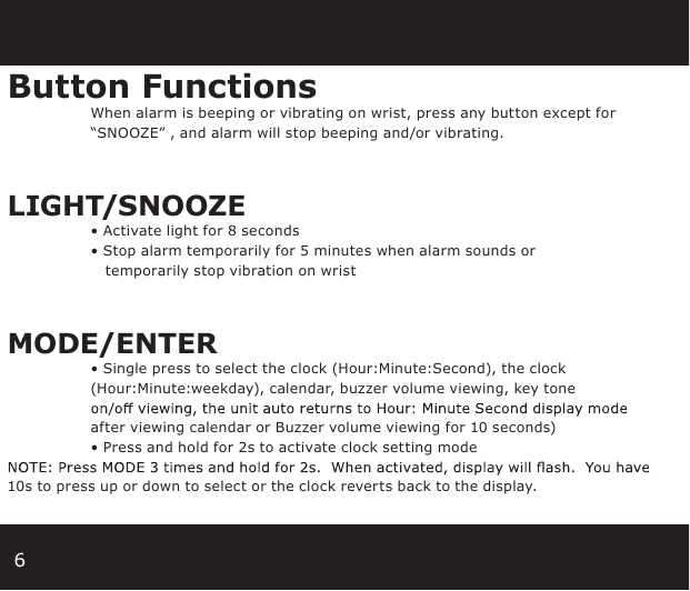 6Button Functions When alarm is beeping or vibrating on wrist, press any button except for      “SNOOZE” , and alarm will stop beeping and/or vibrating.LIGHT/SNOOZE  • Activate light for 8 seconds • Stop alarm temporarily for 5 minutes when alarm sounds or           temporarily stop vibration on wristMODE/ENTER • Single press to select the clock (Hour:Minute:Second), the clock          (Hour:Minute:weekday), calendar, buzzer volume viewing, key tone                  after viewing calendar or Buzzer volume viewing for 10 seconds)      • Press and hold for 2s to activate clock setting mode 10s to press up or down to select or the clock reverts back to the display.