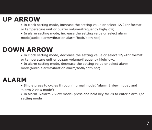 7UP ARROW • In clock setting mode, increase the setting value or select 12/24hr format   or temperature unit or buzzer volume/frequency high/low;  • In alarm setting mode, increase the setting value or select alarm     mode(audio alarm/vibration alarm/both/both not)DOWN ARROW • In clock setting mode, decrease the setting value or select 12/24hr format   or temperature unit or buzzer volume/frequency high/low;;  • In alarm setting mode, decrease the setting value or select alarm     mode(audio alarm/vibration alarm/both/both not)ALARM • Single press to cycles through ‘normal mode’, ‘alarm 1 view mode’, and   ‘alarm 2 view mode’;  • In alarm 1/alarm 2 view mode, press and hold key for 2s to enter alarm 1/2   setting mode   