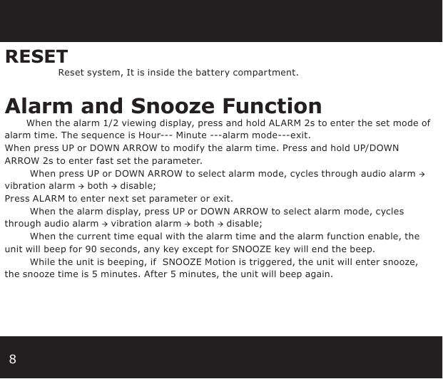 8RESET Reset system, It is inside the battery compartment.Alarm and Snooze Function        When the alarm 1/2 viewing display, press and hold ALARM 2s to enter the set mode of alarm time. The sequence is Hour--- Minute ---alarm mode---exit. When press UP or DOWN ARROW to modify the alarm time. Press and hold UP/DOWN ARROW 2s to enter fast set the parameter.         When press UP or DOWN ARROW to select alarm mode, cycles through audio alarm → vibration alarm → both → disable; Press ALARM to enter next set parameter or exit.        When the alarm display, press UP or DOWN ARROW to select alarm mode, cycles through audio alarm → vibration alarm → both → disable;        When the current time equal with the alarm time and the alarm function enable, the unit will beep for 90 seconds, any key except for SNOOZE key will end the beep.        While the unit is beeping, if  SNOOZE Motion is triggered, the unit will enter snooze, the snooze time is 5 minutes. After 5 minutes, the unit will beep again.        