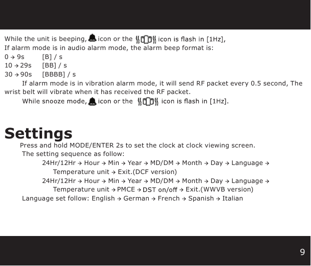 9While the unit is beeping,     icon or the If alarm mode is in audio alarm mode, the alarm beep format is: 0 → 9s  [B] / s10 → 29s  [BB] / s 30 → 90s  [BBBB] / s        If alarm mode is in vibration alarm mode, it will send RF packet every 0.5 second, The wrist belt will vibrate when it has received the RF packet.Settings        Press and hold MODE/ENTER 2s to set the clock at clock viewing screen.        The setting sequence as follow:   24Hr/12Hr → Hour → Min → Year → MD/DM → Month → Day → Language →          Temperature unit → Exit.(DCF version)  24Hr/12Hr → Hour → Min → Year → MD/DM → Month → Day → Language →           Temperature unit → PMCE →  → Exit.(WWVB version)        Language set follow: English → German → French → Spanish → Italian        