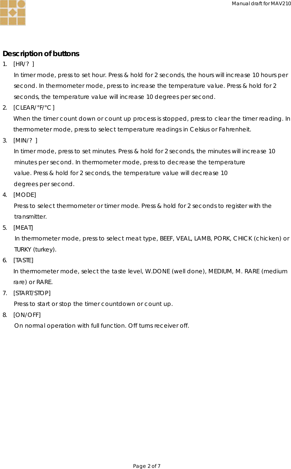 Manual draft for MAV210 Page 2 of 7    Description of buttons 1. [HR/?] In timer mode, press to set hour. Press &amp; hold for 2 seconds, the hours will increase 10 hours per second. In thermometer mode, press to increase the temperature value. Press &amp; hold for 2 seconds, the temperature value will increase 10 degrees per second. 2. [CLEAR/°F/°C] When the timer count down or count up process is stopped, press to clear the timer reading. In thermometer mode, press to select temperature readings in Celsius or Fahrenheit. 3. [MIN/?] In timer mode, press to set minutes. Press &amp; hold for 2 seconds, the minutes will increase 10 minutes per second. In thermometer mode, press to decrease the temperature value. Press &amp; hold for 2 seconds, the temperature value will decrease 10 degrees per second. 4. [MODE] Press to select thermometer or timer mode. Press &amp; hold for 2 seconds to register with the transmitter. 5. [MEAT] In thermometer mode, press to select meat type, BEEF, VEAL, LAMB, PORK, CHICK (chicken) or TURKY (turkey). 6. [TASTE] In thermometer mode, select the taste level, W.DONE (well done), MEDIUM, M. RARE (medium rare) or RARE. 7. [START/STOP] Press to start or stop the timer countdown or count up. 8. [ON/OFF] On normal operation with full function. Off turns receiver off. 