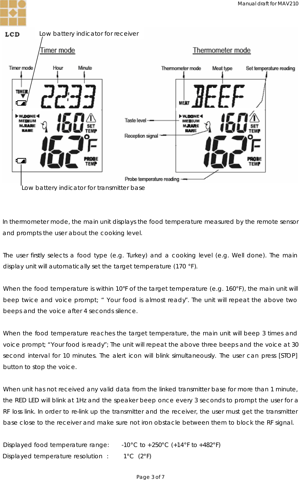 Manual draft for MAV210 Page 3 of 7  Low battery indicator for transmitter base    In thermometer mode, the main unit displays the food temperature measured by the remote sensor and prompts the user about the cooking level.  The user firstly selects a food type (e.g. Turkey) and a cooking level (e.g. Well done). The main display unit will automatically set the target temperature (170 °F).   When the food temperature is within 10°F of the target temperature (e.g. 160°F), the main unit will beep twice and voice prompt; “ Your food is almost ready”. The unit will repeat the above two beeps and the voice after 4 seconds silence.    When the food temperature reaches the target temperature, the main unit will beep 3 times and voice prompt; “Your food is ready”; The unit will repeat the above three beeps and the voice at 30 second interval for 10 minutes. The alert icon will blink simultaneously. The user can press [STOP] button to stop the voice.  When unit has not received any valid data from the linked transmitter base for more than 1 minute, the RED LED will blink at 1Hz and the speaker beep once every 3 seconds to prompt the user for a RF loss link. In order to re-link up the transmitter and the receiver, the user must get the transmitter base close to the receiver and make sure not iron obstacle between them to block the RF signal.  Displayed food temperature range: -10°C to +250°C (+14°F to +482°F) Displayed temperature resolution :  1°C  (2°F)  Low battery indicator for receiver 
