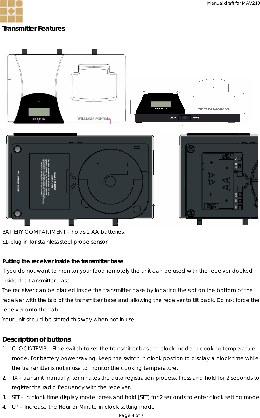 Manual draft for MAV210 Page 4 of 7  Transmitter Features    BATTERY COMPARTMENT – holds 2 AA batteries. S1–plug in for stainless steel probe sensor  Putting the receiver inside the transmitter base If you do not want to monitor your food remotely the unit can be used with the receiver docked inside the transmitter base. The receiver can be placed inside the transmitter base by locating the slot on the bottom of the receiver with the tab of the transmitter base and allowing the receiver to tilt back. Do not force the receiver onto the tab. Your unit should be stored this way when not in use.  Description of buttons 1. CLOCK/TEMP – Slide switch to set the transmitter base to clock mode or cooking temperature mode. For battery power saving, keep the switch in clock position to display a clock time while the transmitter is not in use to monitor the cooking temperature.   2. TX – transmit manually, terminates the auto registration process. Press and hold for 2 seconds to register the radio frequency with the receiver. 3. SET – In clock time display mode, press and hold [SET] for 2 seconds to enter clock setting mode  4. UP – Increase the Hour or Minute in clock setting mode 