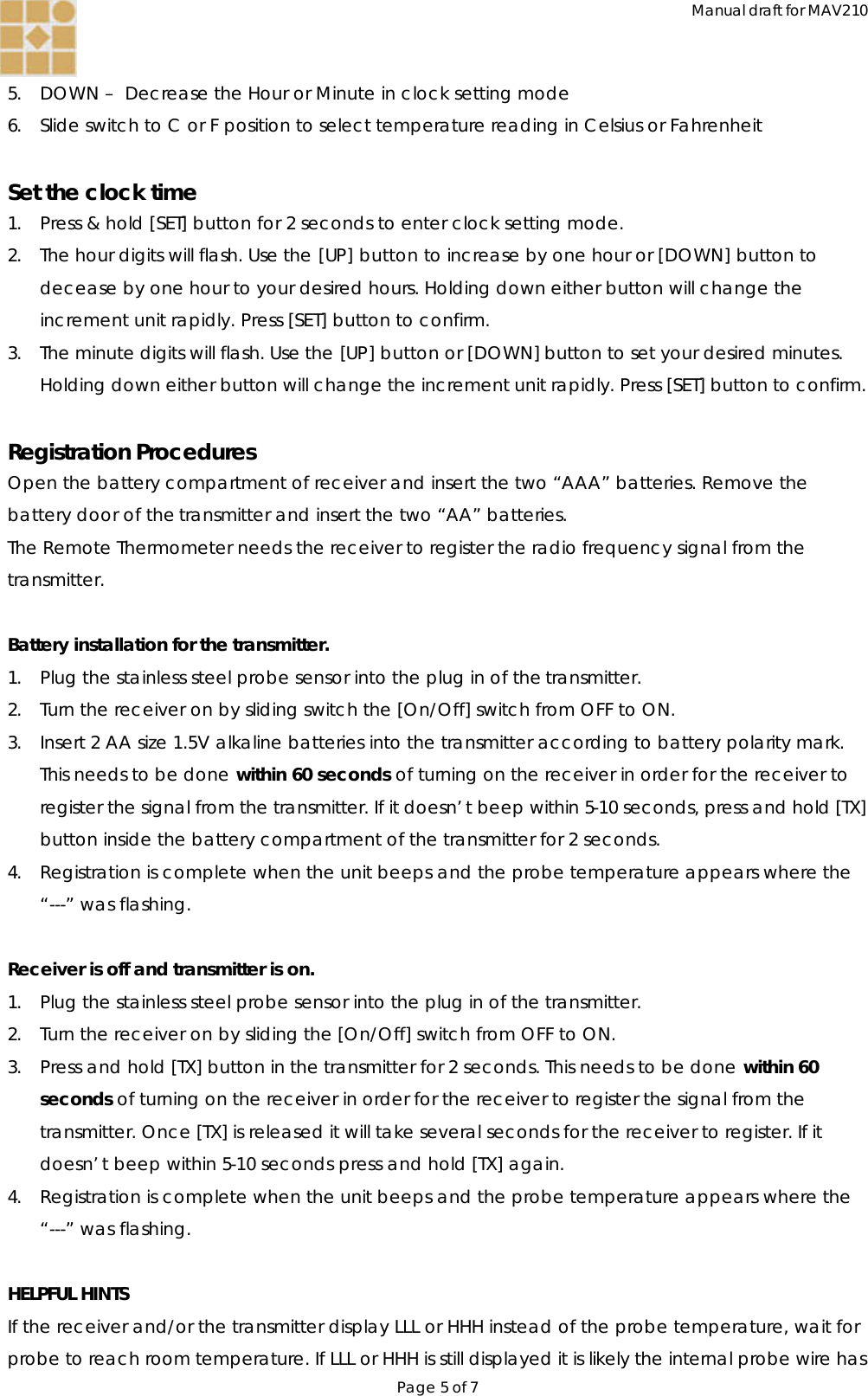 Manual draft for MAV210 Page 5 of 7  5. DOWN –  Decrease the Hour or Minute in clock setting mode 6. Slide switch to C or F position to select temperature reading in Celsius or Fahrenheit  Set the clock time 1. Press &amp; hold [SET] button for 2 seconds to enter clock setting mode.  2. The hour digits will flash. Use the [UP] button to increase by one hour or [DOWN] button to decease by one hour to your desired hours. Holding down either button will change the increment unit rapidly. Press [SET] button to confirm. 3. The minute digits will flash. Use the [UP] button or [DOWN] button to set your desired minutes. Holding down either button will change the increment unit rapidly. Press [SET] button to confirm.   Registration Procedures Open the battery compartment of receiver and insert the two “AAA” batteries. Remove the battery door of the transmitter and insert the two “AA” batteries.  The Remote Thermometer needs the receiver to register the radio frequency signal from the transmitter.  Battery installation for the transmitter. 1. Plug the stainless steel probe sensor into the plug in of the transmitter. 2. Turn the receiver on by sliding switch the [On/Off] switch from OFF to ON. 3. Insert 2 AA size 1.5V alkaline batteries into the transmitter according to battery polarity mark. This needs to be done within 60 seconds of turning on the receiver in order for the receiver to register the signal from the transmitter. If it doesn’t beep within 5-10 seconds, press and hold [TX] button inside the battery compartment of the transmitter for 2 seconds. 4. Registration is complete when the unit beeps and the probe temperature appears where the “---” was flashing.  Receiver is off and transmitter is on. 1. Plug the stainless steel probe sensor into the plug in of the transmitter. 2. Turn the receiver on by sliding the [On/Off] switch from OFF to ON. 3. Press and hold [TX] button in the transmitter for 2 seconds. This needs to be done within 60 seconds of turning on the receiver in order for the receiver to register the signal from the transmitter. Once [TX] is released it will take several seconds for the receiver to register. If it doesn’t beep within 5-10 seconds press and hold [TX] again. 4. Registration is complete when the unit beeps and the probe temperature appears where the “---” was flashing.  HELPFUL HINTS If the receiver and/or the transmitter display LLL or HHH instead of the probe temperature, wait for probe to reach room temperature. If LLL or HHH is still displayed it is likely the internal probe wire has 