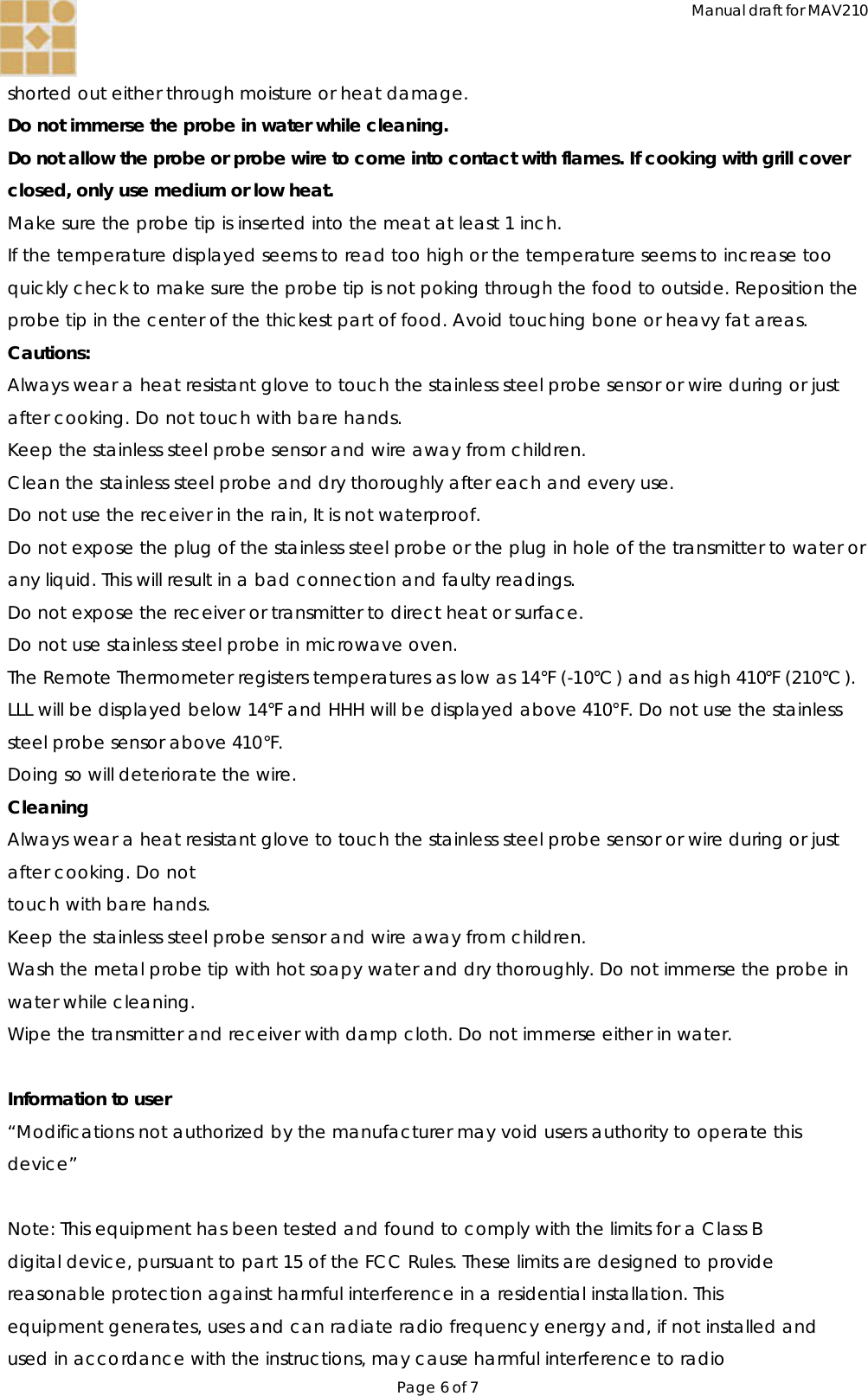 Manual draft for MAV210 Page 6 of 7  shorted out either through moisture or heat damage. Do not immerse the probe in water while cleaning. Do not allow the probe or probe wire to come into contact with flames. If cooking with grill cover closed, only use medium or low heat. Make sure the probe tip is inserted into the meat at least 1 inch. If the temperature displayed seems to read too high or the temperature seems to increase too quickly check to make sure the probe tip is not poking through the food to outside. Reposition the probe tip in the center of the thickest part of food. Avoid touching bone or heavy fat areas. Cautions: Always wear a heat resistant glove to touch the stainless steel probe sensor or wire during or just after cooking. Do not touch with bare hands. Keep the stainless steel probe sensor and wire away from children. Clean the stainless steel probe and dry thoroughly after each and every use. Do not use the receiver in the rain, It is not waterproof. Do not expose the plug of the stainless steel probe or the plug in hole of the transmitter to water or any liquid. This will result in a bad connection and faulty readings. Do not expose the receiver or transmitter to direct heat or surface. Do not use stainless steel probe in microwave oven. The Remote Thermometer registers temperatures as low as 14°F (-10°C ) and as high 410°F (210°C ). LLL will be displayed below 14°F and HHH will be displayed above 410°F. Do not use the stainless steel probe sensor above 410°F. Doing so will deteriorate the wire. Cleaning Always wear a heat resistant glove to touch the stainless steel probe sensor or wire during or just after cooking. Do not touch with bare hands. Keep the stainless steel probe sensor and wire away from children. Wash the metal probe tip with hot soapy water and dry thoroughly. Do not immerse the probe in water while cleaning. Wipe the transmitter and receiver with damp cloth. Do not immerse either in water.  Information to user “Modifications not authorized by the manufacturer may void users authority to operate this device”  Note: This equipment has been tested and found to comply with the limits for a Class B digital device, pursuant to part 15 of the FCC Rules. These limits are designed to provide reasonable protection against harmful interference in a residential installation. This equipment generates, uses and can radiate radio frequency energy and, if not installed and used in accordance with the instructions, may cause harmful interference to radio 