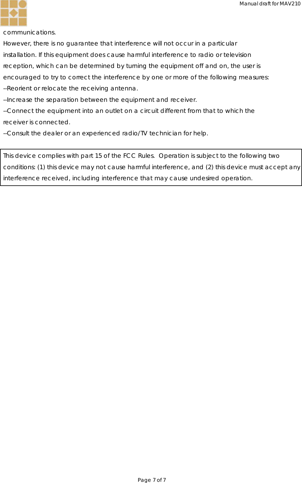 Manual draft for MAV210 Page 7 of 7  communications. However, there is no guarantee that interference will not occur in a particular installation. If this equipment does cause harmful interference to radio or television reception, which can be determined by turning the equipment off and on, the user is encouraged to try to correct the interference by one or more of the following measures: --Reorient or relocate the receiving antenna. --Increase the separation between the equipment and receiver. --Connect the equipment into an outlet on a circuit different from that to which the receiver is connected. --Consult the dealer or an experienced radio/TV technician for help.  This device complies with part 15 of the FCC Rules.  Operation is subject to the following two conditions: (1) this device may not cause harmful interference, and (2) this device must accept any interference received, including interference that may cause undesired operation.  