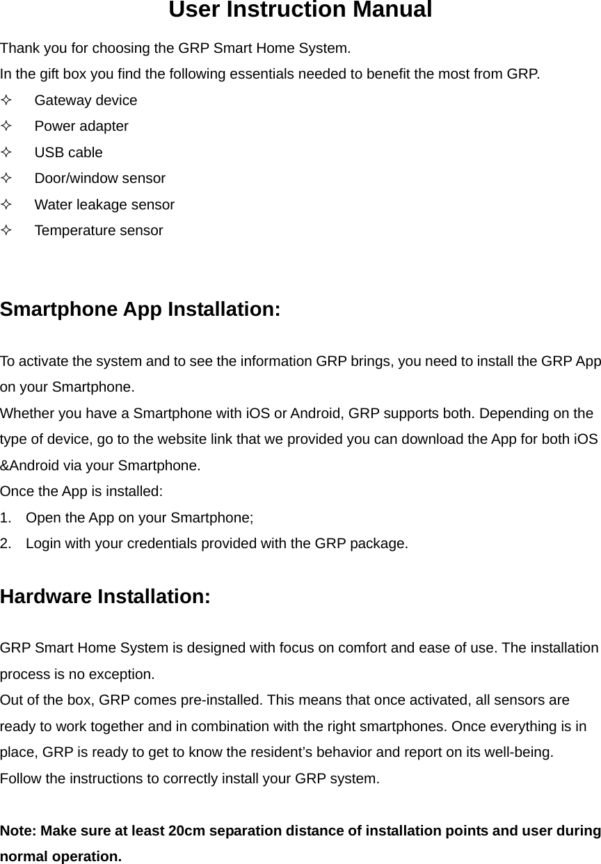 User Instruction Manual Thank you for choosing the GRP Smart Home System.   In the gift box you find the following essentials needed to benefit the most from GRP.  Gateway device  Power adapter  USB cable  Door/window sensor   Water leakage sensor  Temperature sensor   Smartphone App Installation:  To activate the system and to see the information GRP brings, you need to install the GRP App on your Smartphone.   Whether you have a Smartphone with iOS or Android, GRP supports both. Depending on the type of device, go to the website link that we provided you can download the App for both iOS &amp;Android via your Smartphone.   Once the App is installed:   1.  Open the App on your Smartphone; 2.  Login with your credentials provided with the GRP package.    Hardware Installation:    GRP Smart Home System is designed with focus on comfort and ease of use. The installation process is no exception.   Out of the box, GRP comes pre-installed. This means that once activated, all sensors are ready to work together and in combination with the right smartphones. Once everything is in place, GRP is ready to get to know the resident’s behavior and report on its well-being.   Follow the instructions to correctly install your GRP system.    Note: Make sure at least 20cm separation distance of installation points and user during normal operation.       