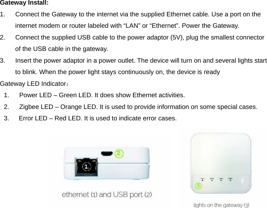  Gateway Install:   1.  Connect the Gateway to the internet via the supplied Ethernet cable. Use a port on the internet modem or router labeled with “LAN” or “Ethernet”. Power the Gateway.   2.  Connect the supplied USB cable to the power adaptor (5V), plug the smallest connector of the USB cable in the gateway.   3.  Insert the power adaptor in a power outlet. The device will turn on and several lights start to blink. When the power light stays continuously on, the device is ready   Gateway LED Indicator： 1.  Power LED – Green LED. It does show Ethernet activities.   2.  Zigbee LED – Orange LED. It is used to provide information on some special cases.   3.      Error LED – Red LED. It is used to indicate error cases.                                          