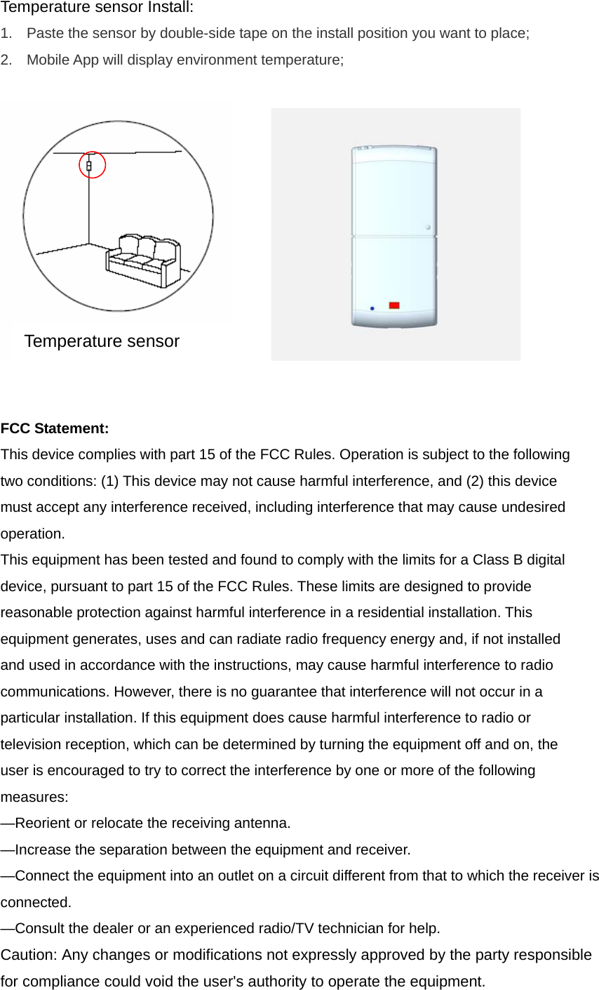 Temperature sensor Install:   1.  Paste the sensor by double-side tape on the install position you want to place; 2.  Mobile App will display environment temperature;           FCC Statement: This device complies with part 15 of the FCC Rules. Operation is subject to the following two conditions: (1) This device may not cause harmful interference, and (2) this device must accept any interference received, including interference that may cause undesired operation.  This equipment has been tested and found to comply with the limits for a Class B digital device, pursuant to part 15 of the FCC Rules. These limits are designed to provide reasonable protection against harmful interference in a residential installation. This equipment generates, uses and can radiate radio frequency energy and, if not installed and used in accordance with the instructions, may cause harmful interference to radio communications. However, there is no guarantee that interference will not occur in a particular installation. If this equipment does cause harmful interference to radio or television reception, which can be determined by turning the equipment off and on, the user is encouraged to try to correct the interference by one or more of the following measures: —Reorient or relocate the receiving antenna. —Increase the separation between the equipment and receiver. —Connect the equipment into an outlet on a circuit different from that to which the receiver is connected. —Consult the dealer or an experienced radio/TV technician for help. Caution: Any changes or modifications not expressly approved by the party responsible for compliance could void the user&apos;s authority to operate the equipment.   Temperature sensor 