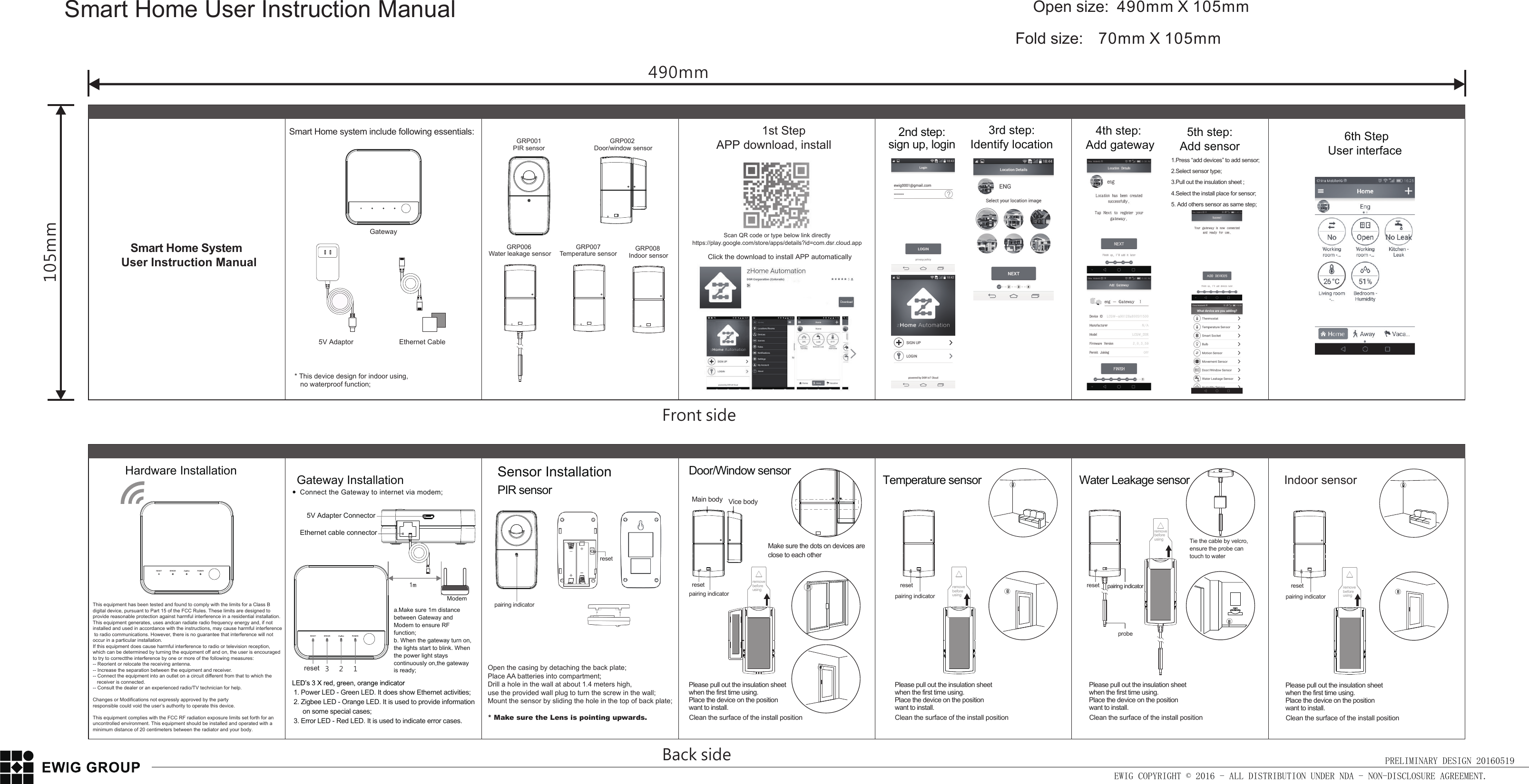 RESET ERROR ZigBee POWERRESET ERROR ZigBee POWEROpen size: 490mm X 105mmFold size:  70mm X 105mmSmart Home User Instruction ManualEWIG COPYRIGHT © 2016 - ALL DISTRIBUTION UNDER NDA - NON-DISCLOSURE AGREEMENT.PRELIMINARY DESIGN 20160519Front side490mm105mmBack sideEthernet cable connectora.Make sure 1m distance between Gateway and Modem to ensure RF function;b. When the gateway turn on,the lights start to blink. When the power light stays continuously on,the gateway is ready;Gateway Installation1. Power LED - Green LED. It does show Ethernet activities;2. Zigbee LED - Orange LED. It is used to provide information      on some special cases;3. Error LED - Red LED. It is used to indicate error cases. resetTemperature sensor Water Leakage sensorHardware InstallationModem1m3 2 1Make sure the dots on devices are close to each other1.Press “add devices” to add sensor;2.Select sensor type;3.Pull out the insulation sheet ;4.Select the install place for sensor;5. Add others sensor as same step;resetresetpairing indicatorpairing indicatorreset pairing indicatorprobeSensor InstallationPIR sensor Connect the Gateway to internet via modem;   5V Adapter Connector* This device design for indoor using,    no waterproof function;GatewayEthernet Cable5V Adaptor 6th StepUser interfacehttps://play.google.com/store/apps/details?id=com.dsr.cloud.appScan QR code or type below link directly     Smart Home SystemUser Instruction ManualSmart Home system include following essentials:       1st StepAPP download, install  Click the download to install APP automaticallyremove before usingremove before usingremove before using4th step: Add gateway5th step: Add sensor 2nd step: sign up, login 3rd step: Identify location resetpairing indicatorPlease pull out the insulation sheet when the first time using. Place the device on the position want to install. Clean the surface of the install positionPlease pull out the insulation sheet when the first time using. Place the device on the position want to install. Clean the surface of the install positionremove before usingresetpairing indicatorPlease pull out the insulation sheet when the first time using. Place the device on the position want to install. Clean the surface of the install positionPlease pull out the insulation sheet when the first time using. Place the device on the position want to install. Clean the surface of the install positionDoor/Window sensorTie the cable by velcro, ensure the probe can touch to waterMain bodyVice bodyGRP001PIR sensorGRP002 Door/window sensorGRP006 Water leakage sensorGRP007 Temperature sensor  GRP008 Indoor sensorIndoor sensorOpen the casing by detaching the back plate;Place AA batteries into compartment;Drill a hole in the wall at about 1.4 meters high, use the provided wall plug to turn the screw in the wall;Mount the sensor by sliding the hole in the top of back plate;* Make sure the Lens is pointing upwards.   This equipment has been tested and found to comply with the limits for a Class B digital device, pursuant to Part 15 of the FCC Rules. These limits are designed to provide reasonable protection against harmful interference in a residential installation. This equipment generates, uses andcan radiate radio frequency energy and, if not installed and used in accordance with the instructions, may cause harmful interference to radio communications. However, there is no guarantee that interference will not occur in a particular installation. If this equipment does cause harmful interference to radio or television reception, which can be determined by turning the equipment off and on, the user is encouraged to try to correctthe interference by one or more of the following measures: -- Reorient or relocate the receiving antenna. -- Increase the separation between the equipment and receiver.-- Connect the equipment into an outlet on a circuit different from that to which the    receiver is connected.-- Consult the dealer or an experienced radio/TV technician for help.Changes or Modifications not expressly approved by the partyresponsible could void the user’s authority to operate this device. This equipment complies with the FCC RF radiation exposure limits set forth for an uncontrolled environment. This equipment should be installed and operated with a minimum distance of 20 centimeters between the radiator and your body.