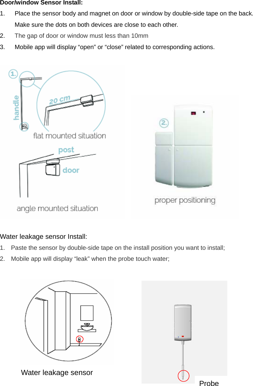 Door/window Sensor Install:   1.  Place the sensor body and magnet on door or window by double-side tape on the back. Make sure the dots on both devices are close to each other. 2.  The gap of door or window must less than 10mm 3.  Mobile app will display “open” or “close” related to corresponding actions.         Water leakage sensor Install:   1.  Paste the sensor by double-side tape on the install position you want to install; 2.  Mobile app will display “leak” when the probe touch water;               Water leakage sensor Probe 