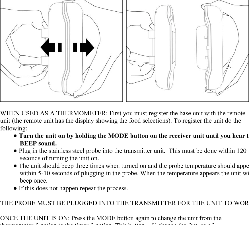  1INSTRUCTION MANUAL  Congratulations on your purchase of the new Williams-Sonoma wireless voice alert grill thermometer. This unit will allow you to see the temperature of your food cooking in the oven or on the grill from anywhere in your home. The unit allows you to be alerted by a voice alert telling you when your food is almost ready or ready and by beeps that tell the same. The following instructions will show you how to easily use the thermometer.   THE UNIT HAS A LOCKING CASE. THE TABS WILL HOLD IT CLOSED WHILE STORED. TO OPEN SIMPLY GRASP THE BATTERY COMPARTMENT OF THE RECEIVER AND PULL OUT. YOU WILL HEAR A CLICK AND THE UNIT WILL SEPARATE.      WHEN USED AS A THERMOMETER: First you must register the base unit with the remote unit (the remote unit has the display showing the food selections). To register the unit do the following: ● Turn the unit on by holding the MODE button on the receiver unit until you hear the BEEP sound.  ● Plug in the stainless steel probe into the transmitter unit.  This must be done within 120 seconds of turning the unit on. ● The unit should beep three times when turned on and the probe temperature should appear within 5-10 seconds of plugging in the probe. When the temperature appears the unit will beep once. ● If this does not happen repeat the process.  THE PROBE MUST BE PLUGGED INTO THE TRANSMITTER FOR THE UNIT TO WORK.  ONCE THE UNIT IS ON: Press the MODE button again to change the unit from the thermometer function to the timer function. This button will change the feature of timer/thermometer back and forth. 