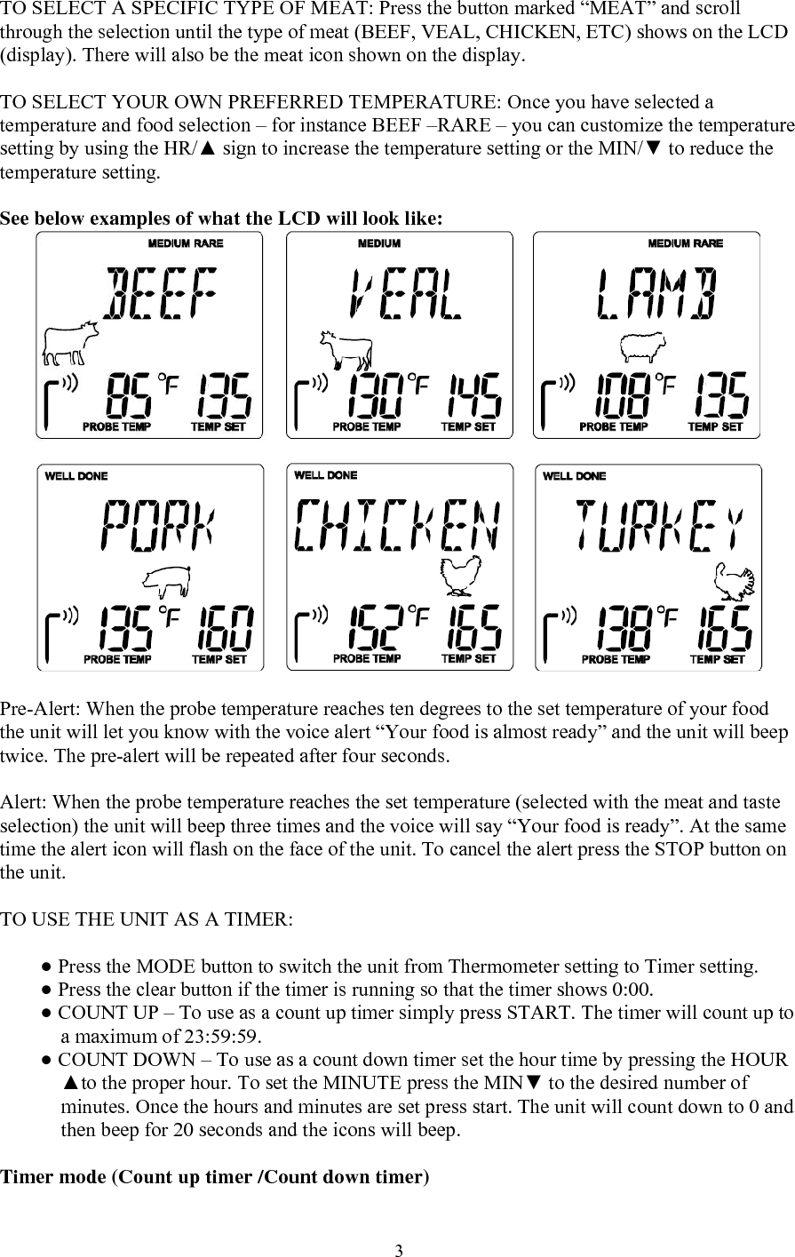  3TO SELECT A SPECIFIC TYPE OF MEAT: Press the button marked “MEAT” and scroll through the selection until the type of meat (BEEF, VEAL, CHICKEN, ETC) shows on the LCD (display). There will also be the meat icon shown on the display.   TO SELECT YOUR OWN PREFERRED TEMPERATURE: Once you have selected a temperature and food selection – for instance BEEF –RARE – you can customize the temperature setting by using the HR/▲ sign to increase the temperature setting or the MIN/▼ to reduce the temperature setting.   See below examples of what the LCD will look like:   Pre-Alert: When the probe temperature reaches ten degrees to the set temperature of your food the unit will let you know with the voice alert “Your food is almost ready” and the unit will beep twice. The pre-alert will be repeated after four seconds.  Alert: When the probe temperature reaches the set temperature (selected with the meat and taste selection) the unit will beep three times and the voice will say “Your food is ready”. At the same time the alert icon will flash on the face of the unit. To cancel the alert press the STOP button on the unit.   TO USE THE UNIT AS A TIMER:  ● Press the MODE button to switch the unit from Thermometer setting to Timer setting. ● Press the clear button if the timer is running so that the timer shows 0:00. ● COUNT UP – To use as a count up timer simply press START. The timer will count up to a maximum of 23:59:59. ● COUNT DOWN – To use as a count down timer set the hour time by pressing the HOUR ▲to the proper hour. To set the MINUTE press the MIN▼ to the desired number of minutes. Once the hours and minutes are set press start. The unit will count down to 0 and then beep for 20 seconds and the icons will beep.   Timer mode (Count up timer /Count down timer) 