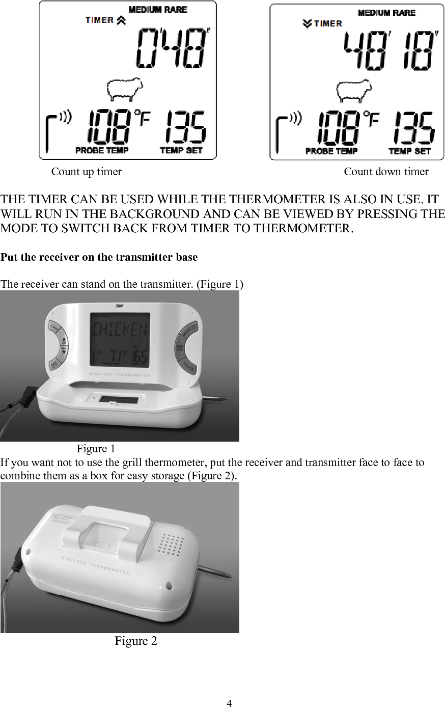  4   Count up timer       Count down timer  THE TIMER CAN BE USED WHILE THE THERMOMETER IS ALSO IN USE. IT WILL RUN IN THE BACKGROUND AND CAN BE VIEWED BY PRESSING THE MODE TO SWITCH BACK FROM TIMER TO THERMOMETER.  Put the receiver on the transmitter base  The receiver can stand on the transmitter. (Figure 1)  Figure 1 If you want not to use the grill thermometer, put the receiver and transmitter face to face to combine them as a box for easy storage (Figure 2).      Figure 2  