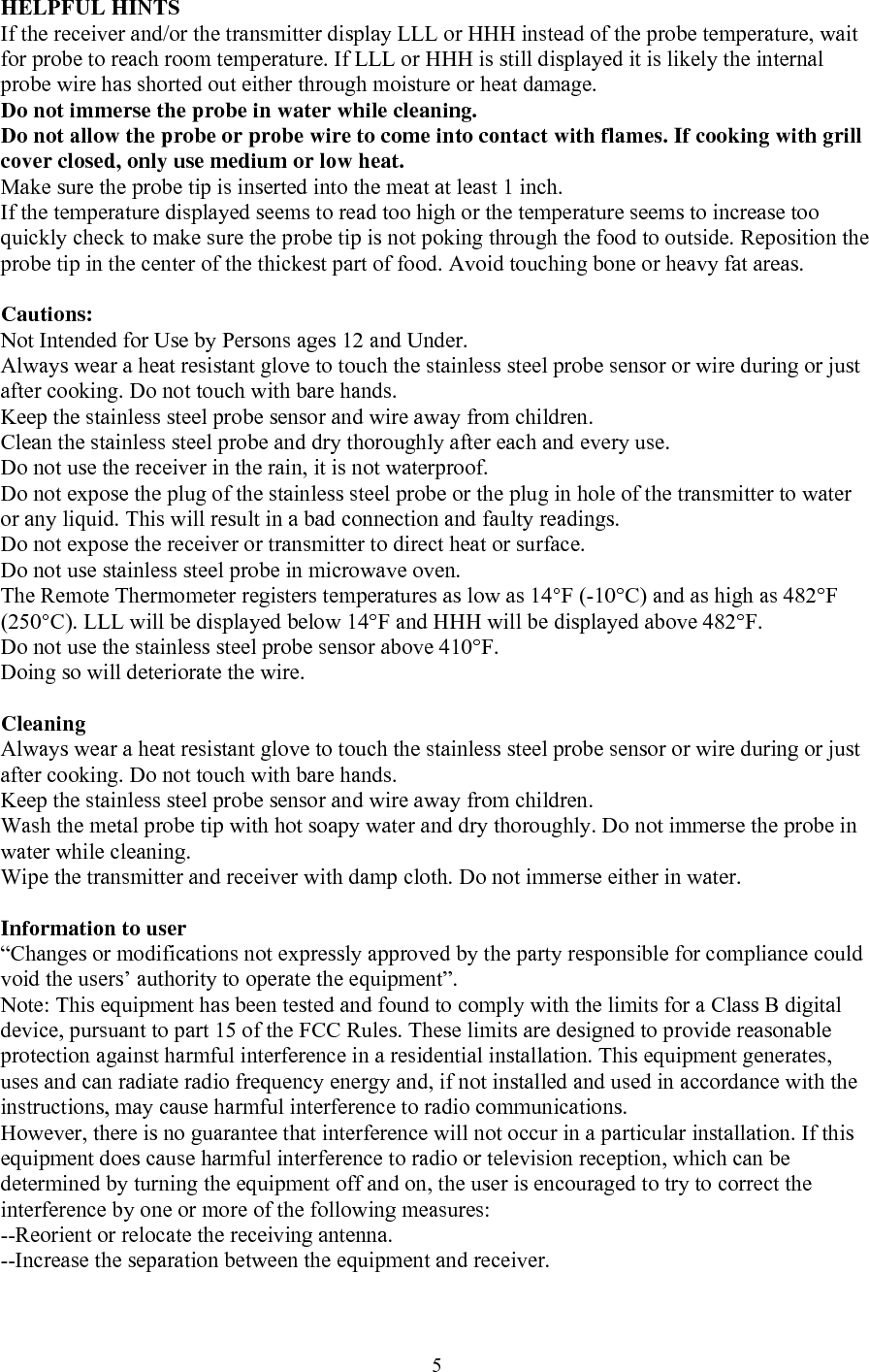  5HELPFUL HINTS If the receiver and/or the transmitter display LLL or HHH instead of the probe temperature, wait for probe to reach room temperature. If LLL or HHH is still displayed it is likely the internal probe wire has shorted out either through moisture or heat damage. Do not immerse the probe in water while cleaning. Do not allow the probe or probe wire to come into contact with flames. If cooking with grill cover closed, only use medium or low heat. Make sure the probe tip is inserted into the meat at least 1 inch. If the temperature displayed seems to read too high or the temperature seems to increase too quickly check to make sure the probe tip is not poking through the food to outside. Reposition the probe tip in the center of the thickest part of food. Avoid touching bone or heavy fat areas.  Cautions: Not Intended for Use by Persons ages 12 and Under. Always wear a heat resistant glove to touch the stainless steel probe sensor or wire during or just after cooking. Do not touch with bare hands. Keep the stainless steel probe sensor and wire away from children. Clean the stainless steel probe and dry thoroughly after each and every use. Do not use the receiver in the rain, it is not waterproof. Do not expose the plug of the stainless steel probe or the plug in hole of the transmitter to water or any liquid. This will result in a bad connection and faulty readings. Do not expose the receiver or transmitter to direct heat or surface. Do not use stainless steel probe in microwave oven. The Remote Thermometer registers temperatures as low as 14°F (-10°C) and as high as 482°F (250°C). LLL will be displayed below 14°F and HHH will be displayed above 482°F.  Do not use the stainless steel probe sensor above 410°F. Doing so will deteriorate the wire.  Cleaning Always wear a heat resistant glove to touch the stainless steel probe sensor or wire during or just after cooking. Do not touch with bare hands. Keep the stainless steel probe sensor and wire away from children. Wash the metal probe tip with hot soapy water and dry thoroughly. Do not immerse the probe in water while cleaning. Wipe the transmitter and receiver with damp cloth. Do not immerse either in water.  Information to user “Changes or modifications not expressly approved by the party responsible for compliance could void the users’ authority to operate the equipment”.  Note: This equipment has been tested and found to comply with the limits for a Class B digital device, pursuant to part 15 of the FCC Rules. These limits are designed to provide reasonable protection against harmful interference in a residential installation. This equipment generates, uses and can radiate radio frequency energy and, if not installed and used in accordance with the instructions, may cause harmful interference to radio communications. However, there is no guarantee that interference will not occur in a particular installation. If this equipment does cause harmful interference to radio or television reception, which can be determined by turning the equipment off and on, the user is encouraged to try to correct the interference by one or more of the following measures: --Reorient or relocate the receiving antenna. --Increase the separation between the equipment and receiver. 