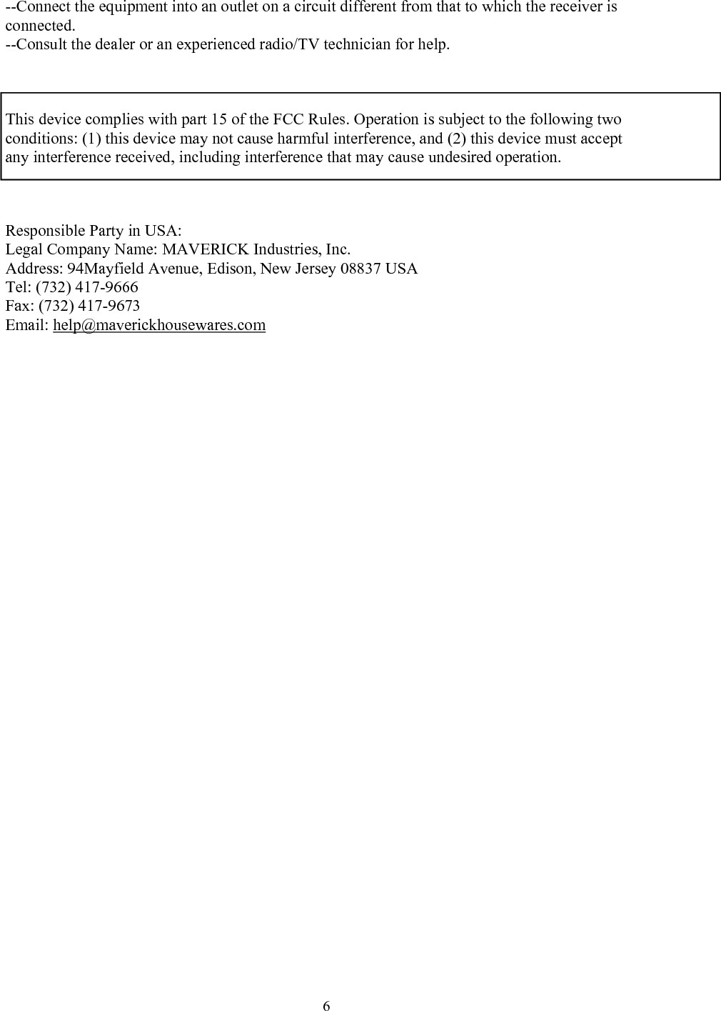  6--Connect the equipment into an outlet on a circuit different from that to which the receiver is connected. --Consult the dealer or an experienced radio/TV technician for help.    This device complies with part 15 of the FCC Rules. Operation is subject to the following two conditions: (1) this device may not cause harmful interference, and (2) this device must accept any interference received, including interference that may cause undesired operation.    Responsible Party in USA:  Legal Company Name: MAVERICK Industries, Inc. Address: 94Mayfield Avenue, Edison, New Jersey 08837 USA  Tel: (732) 417-9666 Fax: (732) 417-9673 Email: help@maverickhousewares.com       