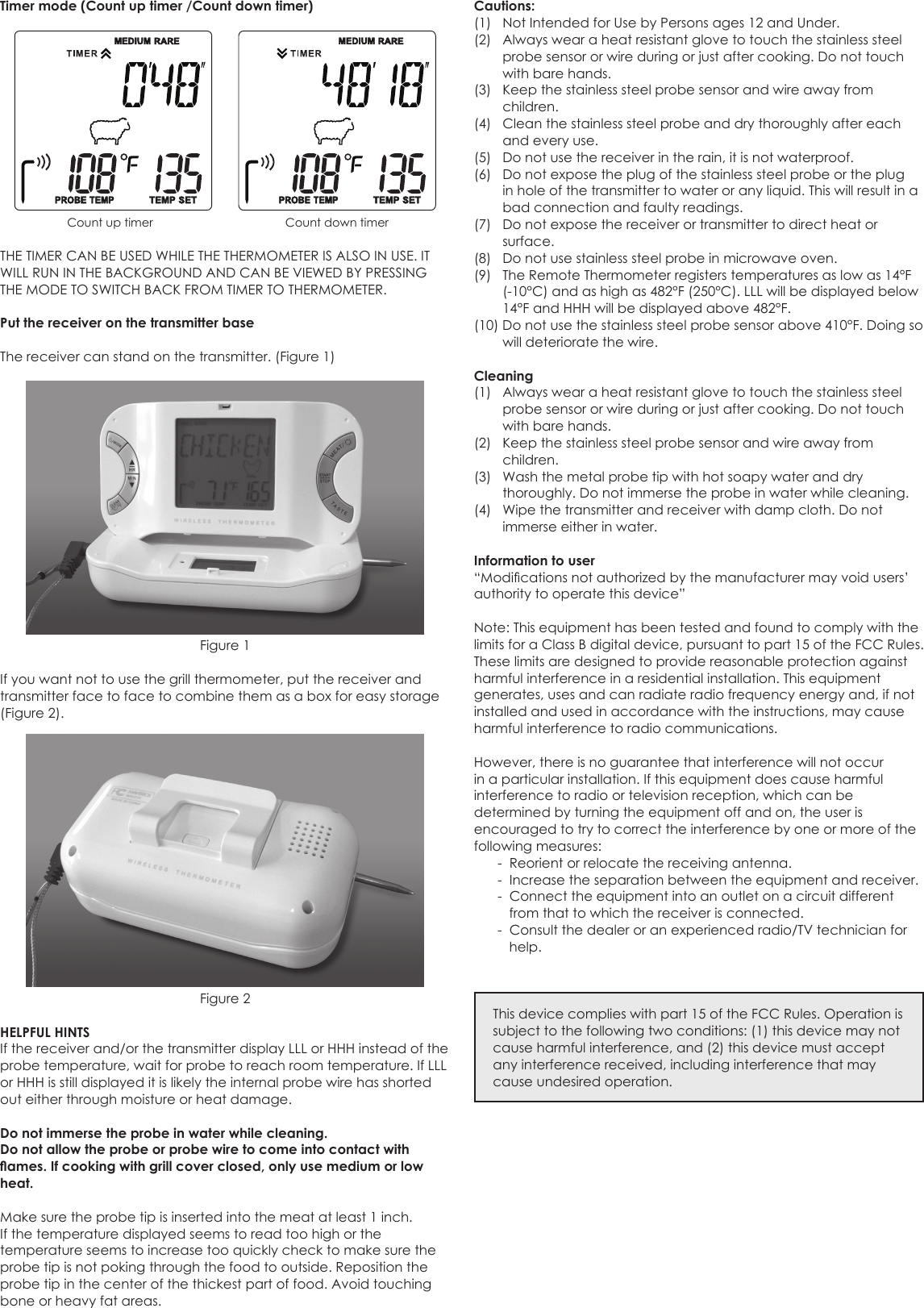 Timer mode (Count up timer /Count down timer)      Count up timer               Count down timerTHE TIMER CAN BE USED WHILE THE THERMOMETER IS ALSO IN USE. IT WILL RUN IN THE BACKGROUND AND CAN BE VIEWED BY PRESSING THE MODE TO SWITCH BACK FROM TIMER TO THERMOMETER.Put the receiver on the transmitter baseThe receiver can stand on the transmitter. (Figure 1)Figure 1If you want not to use the grill thermometer, put the receiver and transmitter face to face to combine them as a box for easy storage (Figure 2). Figure 2HELPFUL HINTSIf the receiver and/or the transmitter display LLL or HHH instead of the probe temperature, wait for probe to reach room temperature. If LLL or HHH is still displayed it is likely the internal probe wire has shorted out either through moisture or heat damage.Do not immerse the probe in water while cleaning.Do not allow the probe or probe wire to come into contact with ames. If cooking with grill cover closed, only use medium or low heat.Make sure the probe tip is inserted into the meat at least 1 inch.If the temperature displayed seems to read too high or the temperature seems to increase too quickly check to make sure the probe tip is not poking through the food to outside. Reposition the probe tip in the center of the thickest part of food. Avoid touching bone or heavy fat areas.Cautions:(1)  Not Intended for Use by Persons ages 12 and Under.(2)  Always wear a heat resistant glove to touch the stainless steel probe sensor or wire during or just after cooking. Do not touch with bare hands.(3)  Keep the stainless steel probe sensor and wire away from children.(4)  Clean the stainless steel probe and dry thoroughly after each and every use.(5)  Do not use the receiver in the rain, it is not waterproof.(6)  Do not expose the plug of the stainless steel probe or the plug in hole of the transmitter to water or any liquid. This will result in a bad connection and faulty readings.(7)  Do not expose the receiver or transmitter to direct heat or surface.(8)  Do not use stainless steel probe in microwave oven.(9)  The Remote Thermometer registers temperatures as low as 14°F (-10°C) and as high as 482°F (250°C). LLL will be displayed below 14°F and HHH will be displayed above 482°F. (10) Do not use the stainless steel probe sensor above 410°F. Doing so will deteriorate the wire.Cleaning(1)  Always wear a heat resistant glove to touch the stainless steel probe sensor or wire during or just after cooking. Do not touch with bare hands.(2)  Keep the stainless steel probe sensor and wire away from children.(3)  Wash the metal probe tip with hot soapy water and dry thoroughly. Do not immerse the probe in water while cleaning.(4)  Wipe the transmitter and receiver with damp cloth. Do not immerse either in water.Information to user“Modicationsnotauthorizedbythemanufacturermayvoidusers’authority to operate this device”Note: This equipment has been tested and found to comply with the limits for a Class B digital device, pursuant to part 15 of the FCC Rules. These limits are designed to provide reasonable protection against harmful interference in a residential installation. This equipment generates, uses and can radiate radio frequency energy and, if not installed and used in accordance with the instructions, may cause harmful interference to radio communications.However, there is no guarantee that interference will not occur in a particular installation. If this equipment does cause harmful interference to radio or television reception, which can be determined by turning the equipment off and on, the user is encouraged to try to correct the interference by one or more of the following measures:  -  Reorient or relocate the receiving antenna.  -  Increase the separation between the equipment and receiver.  -  Connect the equipment into an outlet on a circuit different from that to which the receiver is connected.  -  Consult the dealer or an experienced radio/TV technician for help.This device complies with part 15 of the FCC Rules. Operation is subject to the following two conditions: (1) this device may not cause harmful interference, and (2) this device must accept any interference received, including interference that may cause undesired operation.