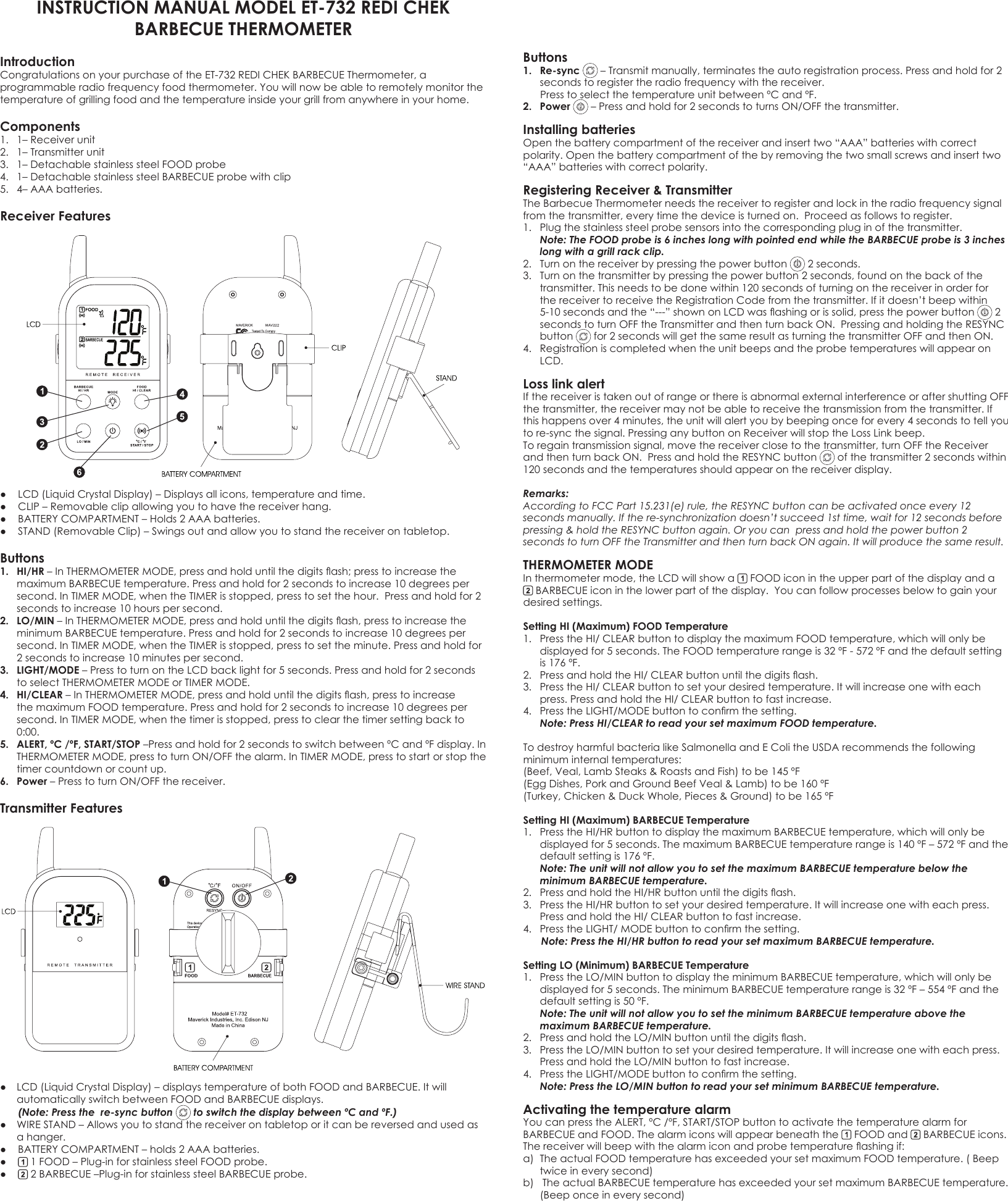 INSTRUCTION MANUAL MODEL ET-732 REDI CHEKBARBECUE THERMOMETERIntroduction Congratulations on your purchase of the ET-732 REDI CHEK BARBECUE Thermometer, a programmable radio frequency food thermometer. You will now be able to remotely monitor the temperature of grilling food and the temperature inside your grill from anywhere in your home.Components 1.  1– Receiver unit 2.  1– Transmitter unit3.  1– Detachable stainless steel FOOD probe 4.  1– Detachable stainless steel BARBECUE probe with clip5.  4– AAA batteries.Receiver Features● LCD(LiquidCrystalDisplay)–Displaysallicons,temperatureandtime.● CLIP–Removableclipallowingyoutohavethereceiverhang.● BATTERYCOMPARTMENT–Holds2AAAbatteries.● STAND(RemovableClip)–Swingsoutandallowyoutostandthereceiverontabletop.Buttons1.  HI/HR–InTHERMOMETERMODE,pressandholduntilthedigitsash;presstoincreasethemaximumBARBECUEtemperature.Pressandholdfor2secondstoincrease10degreespersecond.InTIMERMODE,whentheTIMERisstopped,presstosetthehour.Pressandholdfor2secondstoincrease10hourspersecond.2.  LO/MIN–InTHERMOMETERMODE,pressandholduntilthedigitsash,presstoincreasetheminimumBARBECUEtemperature.Pressandholdfor2secondstoincrease10degreespersecond.InTIMERMODE,whentheTIMERisstopped,presstosettheminute.Pressandholdfor2secondstoincrease10minutespersecond.3.  LIGHT/MODE–PresstoturnontheLCDbacklightfor5seconds.Pressandholdfor2secondstoselectTHERMOMETERMODEorTIMERMODE.4.  HI/CLEAR–InTHERMOMETERMODE,pressandholduntilthedigitsash,presstoincreasethemaximumFOODtemperature.Pressandholdfor2secondstoincrease10degreespersecond.InTIMERMODE,whenthetimerisstopped,presstoclearthetimersettingbackto0:00.5.  ALERT, ºC /ºF, START/STOP–Pressandholdfor2secondstoswitchbetweenºCandºFdisplay.InTHERMOMETERMODE,presstoturnON/OFFthealarm.InTIMERMODE,presstostartorstopthetimer countdown or count up.6.  Power–PresstoturnON/OFFthereceiver.Transmitter Features ● LCD(LiquidCrystalDisplay)–displaystemperatureofbothFOODandBARBECUE.Itwillautomatically switch between FOOD and BARBECUE displays.  (Note: Press the  re-sync button   to switch the display between ºC and ºF.)  ● WIRESTAND–Allowsyoutostandthereceiverontabletoporitcanbereversedandusedasa hanger. ● BATTERYCOMPARTMENT–holds2AAAbatteries.● 1FOOD–Plug-inforstainlesssteelFOODprobe.● 2BARBECUE–Plug-inforstainlesssteelBARBECUEprobe.Buttons 1.  Re-sync –Transmitmanually,terminatestheautoregistrationprocess.Pressandholdfor2seconds to register the radio frequency with the receiver. PresstoselectthetemperatureunitbetweenºCandºF.2.  Power –Pressandholdfor2secondstoturnsON/OFFthetransmitter.Installing batteries Open the battery compartment of the receiver and insert two “AAA” batteries with correct polarity. Open the battery compartment of the by removing the two small screws and insert two “AAA” batteries with correct polarity. Registering Receiver &amp; TransmitterTheBarbecueThermometerneedsthereceivertoregisterandlockintheradiofrequencysignalfromthetransmitter,everytimethedeviceisturnedon.Proceedasfollowstoregister.1. Plugthestainlesssteelprobesensorsintothecorrespondingpluginofthetransmitter.  Note: The FOOD probe is 6 inches long with pointed end while the BARBECUE probe is 3 inches long with a grill rack clip. 2.  Turn on the receiver by pressing the power button   2 seconds. 3. Turnonthetransmitterbypressingthepowerbutton2seconds,foundonthebackofthetransmitter.Thisneedstobedonewithin120secondsofturningonthereceiverinorderforthe receiver to receive the Registration Code from the transmitter. If it doesn’t beep within 5-10secondsandthe“---”shownonLCDwasashingorissolid,pressthepowerbutton  2 secondstoturnOFFtheTransmitterandthenturnbackON.PressingandholdingtheRESYNCbutton  for2secondswillgetthesameresultasturningthetransmitterOFFandthenON.4.  Registration is completed when the unit beeps and the probe temperatures will appear on LCD.Loss link alertIfthereceiveristakenoutofrangeorthereisabnormalexternalinterferenceoraftershuttingOFFthe transmitter, the receiver may not be able to receive the transmission from the transmitter. If this happens over 4 minutes, the unit will alert you by beeping once for every 4 seconds to tell you tore-syncthesignal.PressinganybuttononReceiverwillstoptheLossLinkbeep.To regain transmission signal, move the receiver close to the transmitter, turn OFF the Receiver andthenturnbackON.PressandholdtheRESYNCbutton  of the transmitter 2 seconds within 120secondsandthetemperaturesshouldappearonthereceiverdisplay.Remarks: According to FCC Part 15.231(e) rule, the RESYNC button can be activated once every 12 seconds manually. If the re-synchronization doesn’t succeed 1st time, wait for 12 seconds before pressing &amp; hold the RESYNC button again. Or you can  press and hold the power button 2 seconds to turn OFF the Transmitter and then turn back ON again. It will produce the same result. THERMOMETER MODE Inthermometermode,theLCDwillshowa  FOOD icon in the upper part of the display and a  BARBECUE icon in the lower part of the display.  You can follow processes below to gain your desired settings. Setting HI (Maximum) FOOD Temperature  1. PresstheHI/CLEARbuttontodisplaythemaximumFOODtemperature,whichwillonlybedisplayedfor5seconds.TheFOODtemperaturerangeis32ºF-572ºFandthedefaultsettingis176ºF.2. PressandholdtheHI/CLEARbuttonuntilthedigitsash.3. PresstheHI/CLEARbuttontosetyourdesiredtemperature.Itwillincreaseonewitheachpress.PressandholdtheHI/CLEARbuttontofastincrease.4. PresstheLIGHT/MODEbuttontoconrmthesetting.  Note: Press HI/CLEAR to read your set maximum FOOD temperature.TodestroyharmfulbacterialikeSalmonellaandEColitheUSDArecommendsthefollowingminimuminternaltemperatures:(Beef,Veal,LambSteaks&amp;RoastsandFish)tobe145ºF(EggDishes,PorkandGroundBeefVeal&amp;Lamb)tobe160ºF(Turkey,Chicken&amp;DuckWhole,Pieces&amp;Ground)tobe165ºFSetting HI (Maximum) BARBECUE Temperature 1. PresstheHI/HRbuttontodisplaythemaximumBARBECUEtemperature,whichwillonlybedisplayedfor5seconds.ThemaximumBARBECUEtemperaturerangeis140ºF–572ºFandthedefaultsettingis176ºF.  Note: The unit will not allow you to set the maximum BARBECUE temperature below the minimum BARBECUE temperature. 2. PressandholdtheHI/HRbuttonuntilthedigitsash.3. PresstheHI/HRbuttontosetyourdesiredtemperature.Itwillincreaseonewitheachpress.PressandholdtheHI/CLEARbuttontofastincrease.4. PresstheLIGHT/MODEbuttontoconrmthesetting.  Note: Press the HI/HR button to read your set maximum BARBECUE temperature.Setting LO (Minimum) BARBECUE Temperature 1. PresstheLO/MINbuttontodisplaytheminimumBARBECUEtemperature,whichwillonlybedisplayedfor5seconds.TheminimumBARBECUEtemperaturerangeis32ºF–554ºFandthedefaultsettingis50ºF.  Note: The unit will not allow you to set the minimum BARBECUE temperature above the maximum BARBECUE temperature. 2. PressandholdtheLO/MINbuttonuntilthedigitsash.3. PresstheLO/MINbuttontosetyourdesiredtemperature.Itwillincreaseonewitheachpress.PressandholdtheLO/MINbuttontofastincrease.4. PresstheLIGHT/MODEbuttontoconrmthesetting.  Note: Press the LO/MIN button to read your set minimum BARBECUE temperature.Activating the temperature alarm YoucanpresstheALERT,ºC/ºF,START/STOPbuttontoactivatethetemperaturealarmforBARBECUE and FOOD. The alarm icons will appear beneath the   FOOD and   BARBECUE icons. Thereceiverwillbeepwiththealarmiconandprobetemperatureashingif:a) TheactualFOODtemperaturehasexceededyoursetmaximumFOODtemperature.(Beeptwiceineverysecond)b)TheactualBARBECUEtemperaturehasexceededyoursetmaximumBARBECUEtemperature.(Beeponceineverysecond)