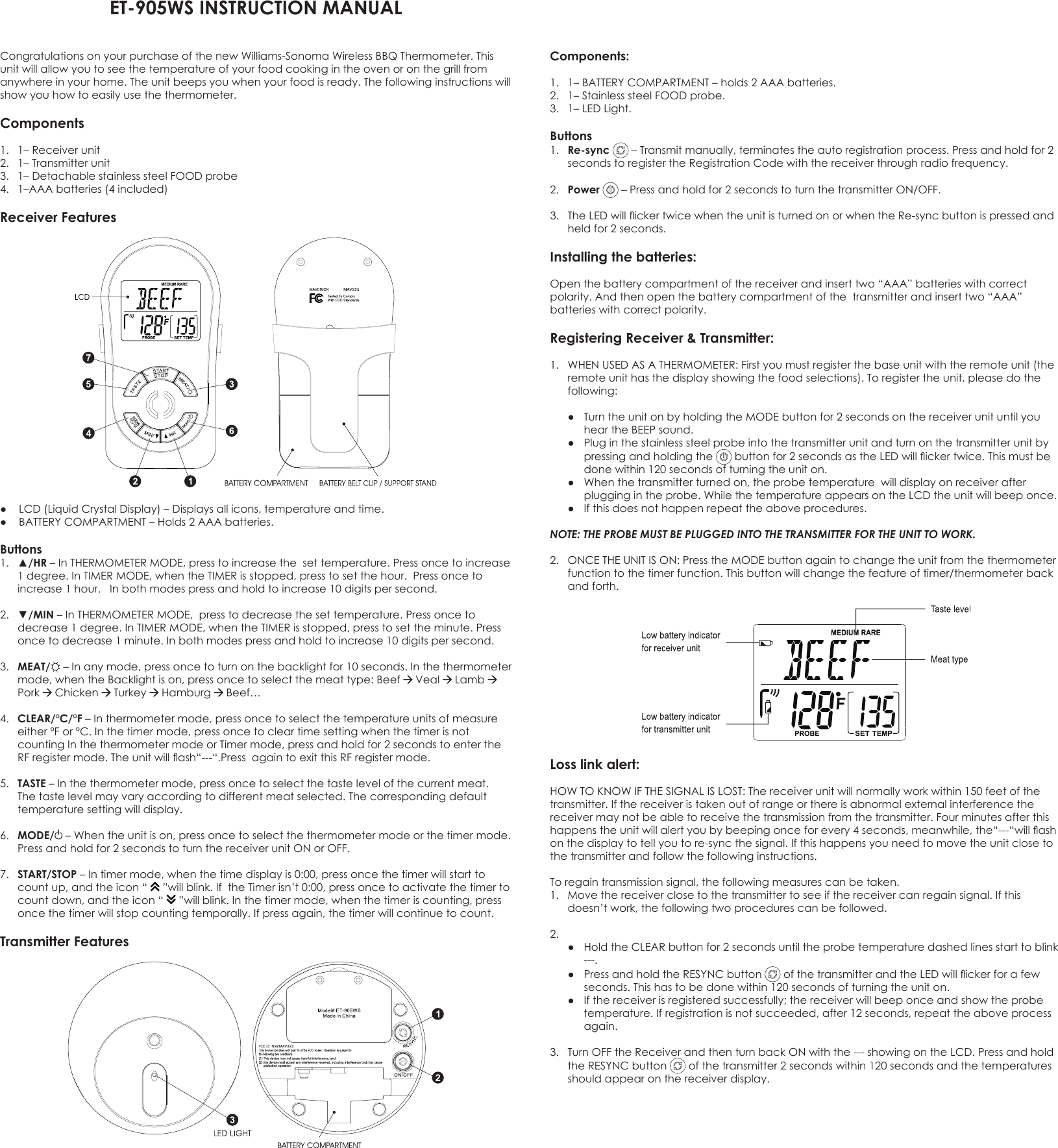 ET-905WS INSTRUCTION MANUAL Congratulations on your purchase of the new Williams-Sonoma Wireless BBQ Thermometer. This unit will allow you to see the temperature of your food cooking in the oven or on the grill from anywhere in your home. The unit beeps you when your food is ready. The following instructions will show you how to easily use the thermometer.Components 1.  1– Receiver unit 2.  1– Transmitter unit3.  1– Detachable stainless steel FOOD probe 4.  1–AAA batteries (4 included) Receiver Features● LCD(LiquidCrystalDisplay)–Displaysallicons,temperatureandtime.● BATTERYCOMPARTMENT–Holds2AAAbatteries.Buttons1. ▲/HR–InTHERMOMETERMODE,presstoincreasethesettemperature.Pressoncetoincrease1degree.InTIMERMODE,whentheTIMERisstopped,presstosetthehour.Pressoncetoincrease 1 hour.   In both modes press and hold to increase 10 digits per second.   2. ▼/MIN–InTHERMOMETERMODE,presstodecreasethesettemperature.Pressoncetodecrease1degree.InTIMERMODE,whentheTIMERisstopped,presstosettheminute.Pressonce to decrease 1 minute. In both modes press and hold to increase 10 digits per second. 3.  MEAT/ –Inanymode,pressoncetoturnonthebacklightfor10seconds.Inthethermometermode,whentheBacklightison,pressoncetoselectthemeattype:Beef  Veal  Lamb  Pork  Chicken   Turkey  Hamburg  Beef…4.  CLEAR/ºC/ºF–Inthermometermode,pressoncetoselectthetemperatureunitsofmeasureeitherºForºC.Inthetimermode,pressoncetocleartimesettingwhenthetimerisnotcountingInthethermometermodeorTimermode,pressandholdfor2secondstoentertheRFregistermode.Theunitwillash“---“.PressagaintoexitthisRFregistermode.5.  TASTE–Inthethermometermode,pressoncetoselectthetastelevelofthecurrentmeat.The taste level may vary according to different meat selected. The corresponding default temperature setting will display.6.  MODE/ –Whentheunitison,pressoncetoselectthethermometermodeorthetimermode.Pressandholdfor2secondstoturnthereceiverunitONorOFF.7.  START/STOP–Intimermode,whenthetimedisplayis0:00,pressoncethetimerwillstarttocountup,andtheicon“ ”willblink.IftheTimerisn’t0:00,pressoncetoactivatethetimertocountdown,andtheicon“ ”willblink.Inthetimermode,whenthetimeriscounting,pressoncethetimerwillstopcountingtemporally.Ifpressagain,thetimerwillcontinuetocount.Transmitter Features   Components:1. 1–BATTERYCOMPARTMENT–holds2AAAbatteries.2.  1– Stainless steel FOOD probe. 3. 1–LEDLight.Buttons 1.  Re-sync –Transmitmanually,terminatestheautoregistrationprocess.Pressandholdfor2secondstoregistertheRegistrationCodewiththereceiverthroughradiofrequency.2.  Power –Pressandholdfor2secondstoturnthetransmitterON/OFF.3. TheLEDwillickertwicewhentheunitisturnedonorwhentheRe-syncbuttonispressedandheld for 2 seconds.Installing the batteries:Openthebatterycompartmentofthereceiverandinserttwo“AAA”batterieswithcorrectpolarity.Andthenopenthebatterycompartmentofthetransmitterandinserttwo“AAA”batteries with correct polarity.Registering Receiver &amp; Transmitter:1. WHENUSEDASATHERMOMETER:Firstyoumustregisterthebaseunitwiththeremoteunit(theremoteunithasthedisplayshowingthefoodselections).Toregistertheunit,pleasedothefollowing: ● TurntheunitonbyholdingtheMODEbuttonfor2secondsonthereceiverunituntilyouheartheBEEPsound. ● Pluginthestainlesssteelprobeintothetransmitterunitandturnonthetransmitterunitbypressing and holding the  buttonfor2secondsastheLEDwillickertwice.Thismustbedone within 120 seconds of turning the unit on. ● Whenthetransmitterturnedon,theprobetemperaturewilldisplayonreceiverafterpluggingintheprobe.WhilethetemperatureappearsontheLCDtheunitwillbeeponce. ● Ifthisdoesnothappenrepeattheaboveprocedures.NOTE: THE PROBE MUST BE PLUGGED INTO THE TRANSMITTER FOR THE UNIT TO WORK.2. ONCETHEUNITISON:PresstheMODEbuttonagaintochangetheunitfromthethermometerfunctiontothetimerfunction.Thisbuttonwillchangethefeatureoftimer/thermometerbackand forth.Loss link alert:HOWTOKNOWIFTHESIGNALISLOST:Thereceiverunitwillnormallyworkwithin150feetofthetransmitter.Ifthereceiveristakenoutofrangeorthereisabnormalexternalinterferencethereceiver may not be able to receive the transmission from the transmitter. Four minutes after this happenstheunitwillalertyoubybeepingonceforevery4seconds,meanwhile,the“---“willashon the display to tell you to re-sync the signal. If this happens you need to move the unit close to the transmitter and follow the following instructions.Toregaintransmissionsignal,thefollowingmeasurescanbetaken.1. Movethereceiverclosetothetransmittertoseeifthereceivercanregainsignal.Ifthisdoesn’twork,thefollowingtwoprocedurescanbefollowed.2.  ● HoldtheCLEARbuttonfor2secondsuntiltheprobetemperaturedashedlinesstarttoblink---.  ● PressandholdtheRESYNCbutton ofthetransmitterandtheLEDwillickerforafewseconds. This has to be done within 120 seconds of turning the unit on. ● Ifthereceiverisregisteredsuccessfully;thereceiverwillbeeponceandshowtheprobetemperature.Ifregistrationisnotsucceeded,after12seconds,repeattheaboveprocessagain.3. TurnOFFtheReceiverandthenturnbackONwiththe---showingontheLCD.PressandholdtheRESYNCbutton  of the transmitter 2 seconds within 120 seconds and the temperatures should appear on the receiver display. 