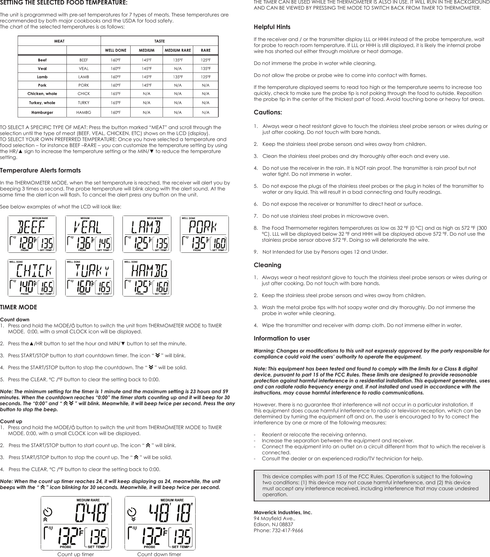 SETTING THE SELECTED FOOD TEMPERATURE: The unit is programmed with pre-set temperatures for 7 types of meats. These temperatures are recommendedbybothmajorcookbooksandtheUSDAforfoodsafety.Thechartoftheselectedtemperaturesisasfollows:TOSELECTASPECIFICTYPEOFMEAT:Pressthebuttonmarked“MEAT”andscrollthroughtheselectionuntilthetypeofmeat(BEEF,VEAL,CHICKEN,ETC)showsontheLCD(display).TOSELECTYOUROWNPREFERREDTEMPERATURE:Onceyouhaveselectedatemperatureandfoodselection–forinstanceBEEF–RARE–youcancustomizethetemperaturesettingbyusingtheHR/▲signtoincreasethetemperaturesettingortheMIN/▼toreducethetemperaturesetting.Temperature Alerts formats IntheTHERMOMETERMODE,whenthesettemperatureisreached,thereceiverwillalertyoubybeeping 3 times a second. The probe temperature will blink along with the alert sound. At the sametimethealerticonwillash.Tocancelthealertpressanybuttonontheunit.SeebelowexamplesofwhattheLCDwilllooklike:TIMER MODECount down 1. PressandholdtheMODE/ buttontoswitchtheunitfromTHERMOMETERMODEtoTIMERMODE.0:00,withasmallCLOCKiconwillbedisplayed.2. Pressthe▲/HRbuttontosetthehourandMIN/▼buttontosettheminute.3. PressSTART/STOPbuttontostartcountdowntimer.Theicon“  ” will blink. 4. PresstheSTART/STOPbuttontostopthecountdown.The“  ” will be solid. 5. PresstheCLEAR,ºC/ºFbuttontoclearthesettingbackto0:00.Note: The minimum setting for the timer is 1 minute and the maximum setting is 23 hours and 59 minutes. When the countdown reaches “0:00” the timer starts counting up and it will beep for 30 seconds. The “0:00” and “     ” will blink. Meanwhile, it will beep twice per second. Press the any button to stop the beep.Count up1. PressandholdtheMODE/ buttontoswitchtheunitfromTHERMOMETERMODEtoTIMERMODE.0:00,withasmallCLOCKiconwillbedisplayed.2. PresstheSTART/STOPbuttontostartcountup.Theicon“  ” will blink.3. PressSTART/STOPbuttontostopthecountup.The“  ” will be solid. 4. PresstheCLEAR,ºC/ºFbuttontoclearthesettingbackto0:00.Note: When the count up timer reaches 24, it will keep displaying as 24, meanwhile, the unit beeps with the “   ” icon blinking for 30 seconds. Meanwhile, it will beep twice per second.  Count up timer  Count down timerTHETIMERCANBEUSEDWHILETHETHERMOMETERISALSOINUSE.ITWILLRUNINTHEBACKGROUNDANDCANBEVIEWEDBYPRESSINGTHEMODETOSWITCHBACKFROMTIMERTOTHERMOMETER.Helpful Hints Ifthereceiverand/orthetransmitterdisplayLLLorHHHinsteadoftheprobetemperature,waitforprobetoreachroomtemperature.IfLLLorHHHisstilldisplayed,itislikelytheinternalprobewire has shorted out either through moisture or heat damage. Do not immerse the probe in water while cleaning. Donotallowtheprobeorprobewiretocomeintocontactwithames.If the temperature displayed seems to read too high or the temperature seems to increase too quickly,checktomakesuretheprobetipisnotpokingthroughthefoodtooutside.Repositionthe probe tip in the center of the thickest part of food. Avoid touching bone or heavy fat areas. Cautions: 1.  Always wear a heat resistant glove to touch the stainless steel probe sensors or wires during or just after cooking. Do not touch with bare hands. 2. Keepthestainlesssteelprobesensorsandwiresawayfromchildren.3.  Clean the stainless steel probes and dry thoroughly after each and every use. 4. Donotusethereceiverintherain.ItisNOTrainproof.Thetransmitterisrainproofbutnotwater tight. Do not immerse in water. 5. Donotexposetheplugsofthestainlesssteelprobesorthepluginholesofthetransmittertowateroranyliquid.Thiswillresultinabadconnectingandfaultyreadings.6. Donotexposethereceiverortransmittertodirectheatorsurface.7.  Do not use stainless steel probes in microwave oven. 8.  The Food Thermometer registers temperatures as low as 32 ºF (0 ºC) and as high as 572 ºF (300 ºC).LLLwillbedisplayedbelow32ºFandHHHwillbedisplayedabove572ºF.Donotusethestainless probe sensor above 572 ºF. Doing so will deteriorate the wire. 9. NotIntendedforUsebyPersonsages12andUnder.Cleaning 1.  Always wear a heat resistant glove to touch the stainless steel probe sensors or wires during or just after cooking. Do not touch with bare hands. 2. Keepthestainlesssteelprobesensorsandwiresawayfromchildren.3.  Wash the metal probe tips with hot soapy water and dry thoroughly. Do not immerse the probe in water while cleaning. 4.  Wipe the transmitter and receiver with damp cloth. Do not immerse either in water. Information to userWarning: Changes or modications to this unit not expressly approved by the party responsible for compliance could void the users’ authority to operate the equipment.Note: This equipment has been tested and found to comply with the limits for a Class B digital device, pursuant to part 15 of the FCC Rules. These limits are designed to provide reasonable protection against harmful interference in a residential installation. This equipment generates, uses and can radiate radio frequency energy and, if not installed and used in accordance with the instructions, may cause harmful interference to radio communications.However,thereisnoguaranteethatinterferencewillnotoccurinaparticularinstallation.Ifthisequipmentdoescauseharmfulinterferencetoradioortelevisionreception,whichcanbedeterminedbyturningtheequipmentoffandon,theuserisencouragedtotrytocorrecttheinterferencebyoneormoreofthefollowingmeasures:-  Reorient or relocate the receiving antenna.- Increasetheseparationbetweentheequipmentandreceiver.- Connecttheequipmentintoanoutletonacircuitdifferentfromthattowhichthereceiverisconnected.- Consultthedealeroranexperiencedradio/TVtechnicianforhelp.This device complies with part 15 of the FCC Rules. Operation is subject to the following twoconditions:(1)thisdevicemaynotcauseharmfulinterference,and(2)thisdevicemustacceptanyinterferencereceived,includinginterferencethatmaycauseundesiredoperation.Maverick Industries, Inc.94MayeldAve.,Edison,NJ08837Phone:732-417-9666