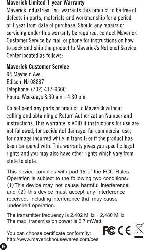 This device complies with part 15 of the FCC Rules.Operation is subject to the following two conditions:(1)This device may not cause harmful interference,and (2) this device must accept any interferencereceived, including interference that may causeundesired operation.The transmitter frequency is 2,402 MHz ~ 2,480 MHzThe max. transmission power is 2.7 mWattYou can choose certificate conformity:http://www.maverickhousewares.com/ces