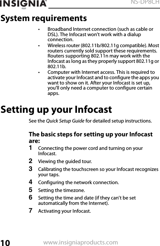 10NS-DP8CHwww.insigniaproducts.comSystem requirements• Broadband Internet connection (such as cable or DSL). The Infocast won’t work with a dialup connection. • Wireless router (802.11b/802.11g compatible). Most routers currently sold support these requirements. Routers supporting 802.11n may work with the Infocast as long as they properly support 802.11g or 802.11b.• Computer with Internet access. This is required to activate your Infocast and to configure the apps you want to show on it. After your Infocast is set up, you’ll only need a computer to configure certain apps.Setting up your InfocastSee the Quick Setup Guide for detailed setup instructions.The basic steps for setting up your Infocast are:1Connecting the power cord and turning on your Infocast.2Viewing the guided tour.3Calibrating the touchscreen so your Infocast recognizes your taps.4Configuring the network connection.5Setting the timezone.6Setting the time and date (if they can’t be set automatically from the Internet).7Activating your Infocast.