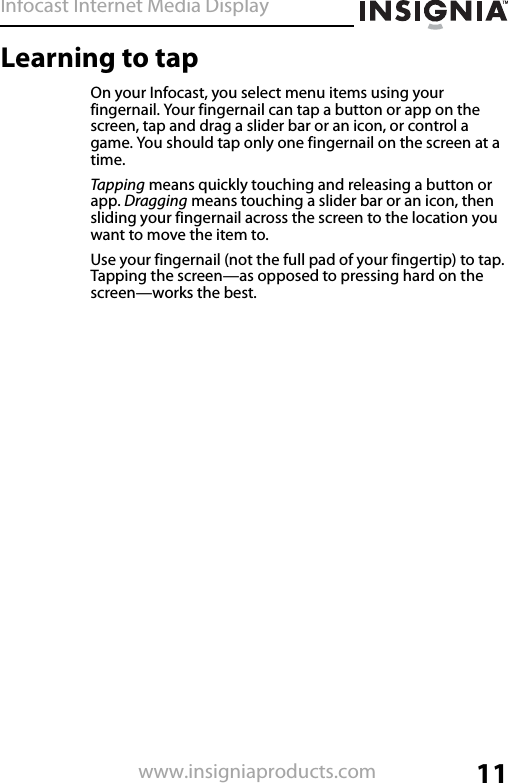 Infocast Internet Media Display11www.insigniaproducts.comLearning to tapOn your Infocast, you select menu items using your fingernail. Your fingernail can tap a button or app on the screen, tap and drag a slider bar or an icon, or control a game. You should tap only one fingernail on the screen at a time.Tapping means quickly touching and releasing a button or app. Dragging means touching a slider bar or an icon, then sliding your fingernail across the screen to the location you want to move the item to.Use your fingernail (not the full pad of your fingertip) to tap. Tapping the screen—as opposed to pressing hard on the screen—works the best.