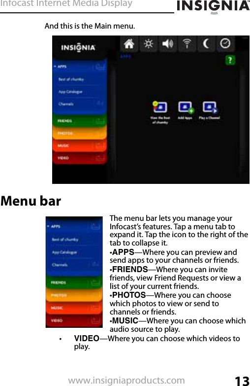 Infocast Internet Media Display13www.insigniaproducts.comAnd this is the Main menu.Menu barThe menu bar lets you manage your Infocast’s features. Tap a menu tab to expand it. Tap the icon to the right of the tab to collapse it.•APPS—Where you can preview and send apps to your channels or friends.•FRIENDS—Where you can invite friends, view Friend Requests or view a list of your current friends.•PHOTOS—Where you can choose which photos to view or send to channels or friends.•MUSIC—Where you can choose which audio source to play.•VIDEO—Where you can choose which videos to play.